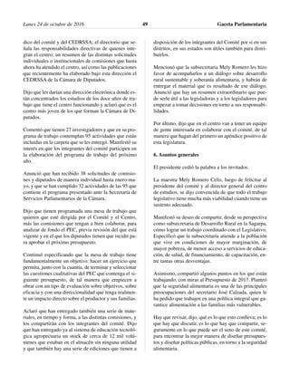 dico del comité y del CEDRSSA; el directorio que se-
ñala las responsabilidades directivas de quienes inte-
gran el centro; un resumen de las distintas solicitudes
individuales o institucionales de comisiones que hasta
ahora ha atendido el centro, así como las publicaciones
que recientemente ha elaborado bajo esta dirección el
CEDRSSA de la Cámara de Diputados.
Dijo que les darían una dirección electrónica donde es-
tán concentrados los estudios de los doce años de tra-
bajo que tiene el centro funcionando y aclaró que es el
centro más joven de los que forman la Cámara de Di-
putados.
Comentó que tienen 27 investigadores y que en su pro-
grama de trabajo contemplan 95 actividades que están
incluidas en la carpeta que se les entregó. Manifestó su
interés en que los integrantes del comité participen en
la elaboración del programa de trabajo del próximo
año.
Anunció que han recibido 38 solicitudes de comisio-
nes y diputados de manera individual hasta enero-ma-
yo, y que se han cumplido 32 actividades de las 95 que
contiene el programa presentado ante la Secretaría de
Servicios Parlamentarios de la Cámara.
Dijo que tienen programada una mesa de trabajo que
quieren que esté dirigida por el Comité y el Centro,
más las comisiones que tengan a bien colaborar, para
analizar de fondo el PEC, previa revisión del que está
vigente y en el que los diputados tienen que incidir pa-
ra aprobar el próximo presupuesto.
Continuó especificando que la mesa de trabajo tiene
fundamentalmente un objetivo: hacer un ejercicio que
permita, junto con la cuantía, de terminar y seleccionar
las cuestiones cualitativas del PEC que contenga el si-
guiente presupuesto, de tal manera que empiecen a
obrar con un tipo de evaluación sobre objetivos, sobre
eficacia y con una direccionalidad que tenga realmen-
te un impacto directo sobre el productor y sus familias.
Aclaró que han entregado también una serie de mate-
riales, en tiempo y forma, a las distintas comisiones, y
los compartirán con los integrantes del comité. Dijo
que han entregado ya al sistema de educación tecnoló-
gica agropecuaria un stock de cerca de 12 mil volú-
menes que estaban en el almacén sin ninguna utilidad
y que también hay una serie de ediciones que tienen a
disposición de los integrantes del Comité por si en sus
distritos, en sus estados son útiles también para distri-
buirlos.
Mencionó que la subsecretaria Mely Romero les hizo
favor de acompañarlos a un diálogo sobre desarrollo
rural sustentable y soberanía alimentaria, y habrán de
entregar el material que es resultado de ese diálogo.
Anunció que hay un resumen extraordinario que pue-
de serle útil a las legisladoras y a los legisladores para
empezar a tomar decisiones en torno a sus responsabi-
lidades.
Por último, dijo que en el centro van a tener un equipo
de gente interesada en colaborar con el comité, de tal
manera que hagan del primero un apéndice positivo de
esta legislatura.
6. Asuntos generales
El presidente cedió la palabra a los invitados.
La maestra Mely Romero Celis, luego de felicitar al
presidente del comité y al director general del centro
de estudios, se dijo convencida de que todo el trabajo
legislativo tiene mucha más viabilidad cuando tiene un
sustento adecuado.
Manifestó su deseo de compartir, desde su perspectiva
como subsecretaria de Desarrollo Rural en la Sagarpa,
cómo lograr un trabajo coordinado con el Legislativo.
Especificó que la subsecretaría atiende a la población
que vive en condiciones de mayor marginación, de
mayor pobreza, de menor acceso a servicios de educa-
ción, de salud, de financiamiento, de capacitación, en-
tre tantas otras desventajas.
Asimismo, compartió algunos puntos en los que están
trabajando, con miras al Presupuesto de 2017. Planteó
que la seguridad alimentaria es una de las principales
preocupaciones del secretario José Calzada, quien le
ha pedido que trabajen en una política integral que ga-
rantice alimentación a las familias más vulnerables.
Hay que revisar, dijo, qué es lo que esto conlleva; es lo
que hay que discutir, es lo que hay que compartir, se-
guramente en lo que puede ser el seno de este comité,
para encontrar la mejor manera de diseñar presupues-
tos y diseñar políticas públicas, en torno a la seguridad
alimentaria.
Lunes 24 de octubre de 2016 Gaceta Parlamentaria49
 