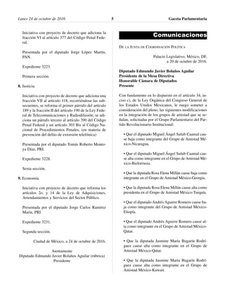 Iniciativa con proyecto de decreto que adiciona la
fracción VI al artículo 377 del Código Penal Fede-
ral.
Presentada por el diputado Jorge López Martín,
PAN.
Expediente 3223.
Primera sección.
8. Justicia.
Iniciativa con proyecto de decreto que adiciona una
fracción VII al artículo 118, recorriéndose las sub-
secuentes, se reforma el primer párrafo del artículo
189 y la fracción II del artículo 190 de la Ley Fede-
ral de Telecomunicaciones y Radiodifusión; se adi-
ciona un párrafo tercero al artículo 390 del Código
Penal Federal y un artículo 303 Bis al Código Na-
cional de Procedimientos Penales, (en materia de
prevención del delito de extorsión telefónica)
Presentada por el diputado Tomás Roberto Monto-
ya Díaz, PRI.
Expediente 3228.
Sexta sección.
9. Economía.
Iniciativa con proyecto de decreto que reforma los
artículos 2o. y 14 de la Ley de Adquisiciones,
Arrendamientos y Servicios del Sector Público.
Presentada por el diputado Jorge Carlos Ramírez
Marín, PRI
Expediente 3231.
Segunda sección.
Ciudad de México, a 24 de octubre de 2016.
Atentamente
Diputado Edmundo Javier Bolaños Aguilar (rúbrica)
Presidente
Comunicaciones
DE LA JUNTA DE COORDINACIÓN POLÍTICA
Palacio Legislativo, México, DF,
a 20 de octubre de 2016.
Diputado Edmundo Javier Bolaños Aguilar
Presidente de la Mesa Directiva
Honorable Cámara de Diputados
Presente
Con fundamento en lo dispuesto en el artículo 34, in-
ciso c), de la Ley Orgánica del Congreso General de
los Estados Unidos Mexicanos, le ruego someter a
consideración del pleno, las siguientes modificaciones
en la integración de los grupos de amistad que se se-
ñalan, solicitadas por el Grupo Parlamentario del Par-
tido Revolucionario Institucional:
• Que el diputado Miguel Ángel Sulub Caamal cau-
se baja como integrante del Grupo de Amistad Mé-
xico-Nicaragua.
• Que el diputado Miguel Ángel Sulub Caamal cau-
se alta como integrante en el Grupo de Amistad Mé-
xico-Bielorrusia.
• Que la diputada Rosa Elena Millán cause baja como
integrante en el Grupo de Amistad México-Georgia.
• Que la diputada Rosa Elena Millán cause alta como
presidenta en el Grupo de Amistad México-Turquía.
• Que el diputado Andrés Aguirre Romero cause ba-
ja como integrante del Grupo de Amistad México-
Etiopía.
• Que el diputado Andrés Aguirre Romero cause al-
ta como integrante en el Grupo de Amistad México-
Qatar.
• Que la diputada Jasmine María Bugarín Rodrí-
guez cause alta como integrante en el Grupo de
Amistad México-Qatar.
• Que la diputada Jasmine María Bugarín Rodrí-
guez cause alta como integrante en el Grupo de
Amistad México-Kuwait.
Lunes 24 de octubre de 2016 Gaceta Parlamentaria5
 