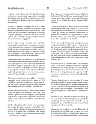 Se planteó cómo, desde todas las dependencias, las
instituciones pueden ayudar a garantizar la seguridad
alimentaria, cómo desde el presupuesto mismo dise-
ñan indicadores o definen metas, para garantizar esta
preocupación.
Dijo que, en torno al Presupuesto del 2017, la subse-
cretaría está buscando atender de mejor manera a los
pequeños productores que son también los más vulne-
rables, por muchas razones, pero una de las principa-
les puede ser el hecho de que las bolsas de la misma
Sagarpa están planteadas para que compitan los gran-
des, los medianos y los pequeños.
Entonces, dijo, por qué no diseñar bolsas específicas
para los pequeños productores puedan tener acceso, no
a los tractores, porque los tractores, en lugar de bene-
ficiarles, a veces les generan un perjuicio; pero sí pe-
queña maquinaria, motocultores o pequeños equipos
que sí realmente van a significar para ellos una dife-
rencia en el incremento de su productividad.
Enseguida se refirió a la perspectiva de género a la ho-
ra de implementar un presupuesto de pequeños produc-
tores, y perspectiva de edad. Platicó que están recons-
truyendo un programa de jóvenes, que fue aprobado
por esta Cámara desde el año pasado, para el 2016, pe-
ro que se puede fortalecer mucho más aprovechando la
experiencia que ya viene de la misma Sedatu, cuando
tenían el Programa de Joven Emprendedor.
Dijo que el extensionismo, que también es transversal
para todos, buscan cómo potenciarlo, porque hoy llega
a sólo 2 por ciento de los productores. Aseguró que tie-
nen que pensar cómo ese recurso se puede potenciar
aprovechando a las universidades y a las DGETA.
Además, aseveró, el tema del cambio climático es al-
go que nos importa, nos preocupa a todos. Hay a nivel
mundial algunas prácticas inteligentes que se pueden
adoptar desde la agricultura, la ganadería, para contra-
rrestar los efectos nocivos de nuestro sector al cambio
climático.
Concluyó diciendo que hay muchos temas que se pue-
den abordar de manera conjunta para definir presu-
puestos, definir políticas públicas, programas que sean
siempre de beneficio para la población más vulnera-
ble, que es el objetivo que tienen en esa subsecretaría
y en la Sagarpa en general.
Acto seguido, el presidente dio la palabra al licencia-
do Gustavo Cárdenas Monroy, quien agradeció la in-
vitación y dijo que estaba en representación de la se-
cretaria de la Sedatu, la maestra Rosario Robles
Berlanga.
Dijo que el tema de la Secretaría de Desarrollo Agrario
necesariamente habla de ser integrales en las acciones
del gobierno, de la concurrencia de las diferentes acti-
vidades que realizan las diferentes dependencias del
gobierno de la república, de los gobiernos de las enti-
dades federativas, de los municipios y la activa partici-
pación de la sociedad, en este sentido.
Explicó que cuando hablamos del sector primario, ne-
cesariamente hablamos del territorio, porque todo lo
que tiene que ver con el desarrollo se da en el territo-
rio. De tal manera, dijo, esta dependencia de la Secre-
taría de Desarrollo Agrario, Territorial y Urbano, que
en una parte viene a cumplir con las responsabilidades
que tenía la Reforma Agraria, necesariamente está in-
volucrada en este gran tema, que es toral para el desa-
rrollo del país.
Manifestó que en la Secretaría toman con mucha se-
riedad y con mucho agrado estar vinculados perma-
nentemente con el comité, porque han ido construyen-
do a lo largo del sexenio un escenario de análisis, de
discusión y de propuesta, que tiene que ver con los
consejos de ordenamiento territorial en cada entidad
federativa.
Continuó diciendo que en estos consejos de ordena-
miento territorial necesariamente la vocación produc-
tiva de la tierra tiene que ser tomada como un punto
especial y estratégico, como también aquello que tiene
que ver con infraestructura para la producción y tam-
bién la infraestructura para el resto del desarrollo del
país.
También, explicó, hay otro escenario adicional, que
son los consejos de desarrollo agrario en cada entidad
federativa y que van directamente vinculados a la cer-
teza jurídica y a la vinculación con la producción del
sector primario de la economía.
Informó que han instalado en este año 21 consejos de
desarrollo agrario en el país, que se integra con la par-
ticipación de las diferentes dependencias del gobierno
de la República, representadas en cada entidad federa-
Gaceta Parlamentaria Lunes 24 de octubre de 201650
 