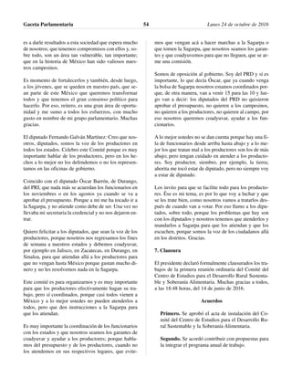 es a darle resultados a esta sociedad que espera mucho
de nosotros; que tenemos compromisos con ellos y, so-
bre todo, son un área tan vulnerable, tan importante;
que en la historia de México han sido valiosos nues-
tros campesinos.
Es momento de fortalecerlos y también, desde luego,
a los jóvenes, que se queden en nuestro país, que se-
an parte de este México que queremos transformar
todos y que tenemos el gran consenso político para
hacerlo. Por eso, reitero, es una gran área de oportu-
nidad y me sumo a todos los esfuerzos, con mucho
gusto en nombre de mi grupo parlamentario. Muchas
gracias.
El diputado Fernando Galván Martínez: Creo que nos-
otros, diputados, somos la voz de los productores en
todos los estados. Celebro este Comité porque es muy
importante hablar de los productores, pero en los he-
chos a lo mejor no los defendemos o no los represen-
tamos en las oficinas de gobierno.
Coincido con el diputado Óscar Barrón, de Durango,
del PRI, que nada más se acuerdan los funcionarios en
los noviembres o en los agostos ya cuando se va a
aprobar el presupuesto. Porque a mí me ha tocado ir a
la Sagarpa, y no atiende como debe de ser. Una vez no
llevaba mi secretaria la credencial y no nos dejaron en-
trar.
Quiero felicitar a los diputados, que sean la voz de los
productores, porque nosotros nos regresamos los fines
de semana a nuestros estados y debemos coadyuvar,
por ejemplo en Jalisco, en Zacatecas, en Durango, en
Sinaloa, para que atiendan allá a los productores para
que no vengan hasta México porque gastan mucho di-
nero y no les resolvemos nada en la Sagarpa.
Este comité es para organizarnos y es muy importante
para que los productores efectivamente hagan su tra-
bajo, pero sí coordinados, porque casi todos vienen a
México y a lo mejor ustedes no pueden atenderlos a
todos, pero que den instrucciones a la Sagarpa para
que los atiendan.
Es muy importante la coordinación de los funcionarios
con los estados y que nosotros seamos los garantes de
coadyuvar y ayudar a los productores; porque habla-
mos del presupuesto y de los productores, cuando no
los atendemos en sus respectivos lugares, que evite-
mos que vengan acá a hacer marchas a la Sagarpa o
que tomen la Sagarpa, que nosotros seamos los garan-
tes y que coadyuvemos para que no lleguen, que se ar-
me una comisión.
Somos de oposición al gobierno. Soy del PRD y sí es
importante, lo que decía Óscar, que ya cuando venga
la bolsa de Sagarpa nosotros estamos coordinados por-
que, de otra manera, van a venir 15 para las 10 y lue-
go van a decir: los diputados del PRD no quisieron
aprobar el presupuesto, no quieren a los campesinos,
no quieren a los productores, no quieren al campo, por
eso nosotros queremos coadyuvar, ayudar a los fun-
cionarios.
A lo mejor ustedes no se dan cuenta porque hay una fi-
la de funcionarios desde arriba hasta abajo y a lo me-
jor los que tratan mal a los productores son los de más
abajo; pero tengan cuidado en atender a los producto-
res. Soy productor, siembro, por ejemplo, la tierra;
ahorita me tocó estar de diputado, pero no siempre voy
a estar de diputado.
Los invito para que se facilite todo para los producto-
res. Ése es mi tema, es por lo que voy a luchar y que
se les trate bien, como nosotros vamos a tratarlos des-
pués de cuando van a votar. Por eso llamo a los dipu-
tados, sobre todo, porque los problemas que hay son
con los diputados y nosotros tenemos que atenderlos y
mandarlos a Sagarpa para que los atiendan y que los
escuchen, porque somos la voz de los ciudadanos allá
en los distritos. Gracias.
7. Clausura
El presidente declaró formalmente clausurados los tra-
bajos de la primera reunión ordinaria del Comité del
Centro de Estudios para el Desarrollo Rural Sustenta-
ble y Soberanía Alimentaria. Muchas gracias a todos,
a las 18:48 horas, del 14 de junio de 2016.
Acuerdos
Primero. Se aprobó el acta de instalación del Co-
mité del Centro de Estudios para el Desarrollo Ru-
ral Sustentable y la Soberanía Alimentaria.
Segundo. Se acordó contribuir con propuestas para
la integrar el programa anual de trabajo.
Gaceta Parlamentaria Lunes 24 de octubre de 201654
 