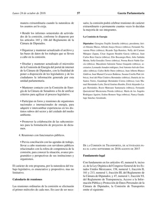 manera extraordinaria cuando la naturaleza de
los asuntos así lo exija.
• Rendir los informes semestrales de activida-
des de la comisión, conforme lo dispuesto por
los artículos 165 y 166 del Reglamento de la
Cámara de Diputados.
• Organizar y mantener actualizado el archivo y
las bases de datos de los trabajos que se lleven
a cabo en la comisión.
• Diseñar y mantener actualizado el micrositio
de la Comisión de Energía del portal de internet
de la Cámara de Diputados, con la finalidad de
poner a disposición de los legisladores y de los
ciudadanos la información generada por esta
unidad parlamentaria.
• Mantener contacto con la Comisión de Ener-
gía de la Cámara de Senadores a fin de unificar
criterios para agilizar el proceso legislativo.
• Participar en foros y reuniones de organismos
nacionales e internacionales de energía, para
adquirir e intercambiar experiencias en los dis-
tintos rubros del sector y del cuidado del medio
ambiente.
• Promover la colaboración de las subcomisio-
nes para la formulación de proyectos de dicta-
men.
4. Reuniones con funcionarios públicos.
• Previa conciliación con las agendas de trabajo,
llevar a cabo reuniones con servidores públicos
relacionados con la esfera de competencia de la
comisión, para conocer la situación, avance pro-
gramático y perspectivas de sus instituciones y
organismos.
El carácter de este programa, por la naturaleza del tra-
bajo legislativo, es enunciativo y propositivo, mas no
limitativo.
Calendario de reuniones
Las reuniones ordinarias de la comisión se efectuarán
el primer miércoles de cada mes. En caso de ser nece-
sario, la comisión podrá celebrar reuniones de carácter
extraordinario o permanente cuantas veces lo decidan
la mayoría de sus integrantes.
La Comisión de Energía
Diputados: Georgina Trujillo Zentella (rúbrica), presidenta; Jeri-
có Abramo Masso, Alfredo Anaya Orozco (rúbrica), Fernando Na-
varrete Pérez (rúbrica), Ricardo Taja Ramírez, Nelly del Carmen
Márquez Zapata, César Augusto Rendón García (rúbrica), Juan
Carlos Ruiz García (rúbrica), Elio Bocanegra Ruiz, Julio Saldaña
Morán, Sofía González Torres (rúbrica), Norma Rocío Nahle Gar-
cía (rúbrica), Macedonio Salomón Tamez Guajardo (rúbrica), se-
cretarios; Leonardo Amador rodríguez, José Antonio Arévalo Gon-
zález (rúbrica), Carlos Bello Otero (rúbrica), Juan Alberto Blanco
Zaldívar, Juan Manuel Cavazos Balderas, Susana Corella Platt (rú-
brica), José del Pilar Córdova Hernández (rúbrica), Daniela de los
Santos Torres, Guadalupe Hernández Correa (rúbrica), Luis Ma-
nuel Hernández León, David Jiménez Rumbo, Érick Alejandro La-
gos Hernández, Rocío Matesanz Santamaría (rúbrica), Fernando
Quetzalcóatl Moctezuma Pereda (rúbrica), María de los Ángeles
Rodríguez Aguirre, Esdras Romero Vega (rúbrica), Nancy Guada-
lupe Sánchez Arredondo.
DE LA COMISIÓN DE TRANSPORTES, DE ACTIVIDADES PA-
RA EL LAPSO SEPTIEMBRE DE 2016-AGOSTO DE 2017
Fundamento legal
Con fundamento en los artículos 45, numeral 6, inciso
a), de la Ley Orgánica del Congreso General de los Es-
tados Unidos Mexicanos; 158, numeral 1, fracción II,
161 y 213, numeral 1, fracción III, del Reglamento de
la Cámara de Diputados; y 47, numeral 1, fracción VI,
del Reglamento de Transparencia, Acceso a la Infor-
mación Pública y Protección de Datos Personales de la
Cámara de Diputados, la Comisión de Transportes
emite el siguiente:
Lunes 24 de octubre de 2016 Gaceta Parlamentaria57
 