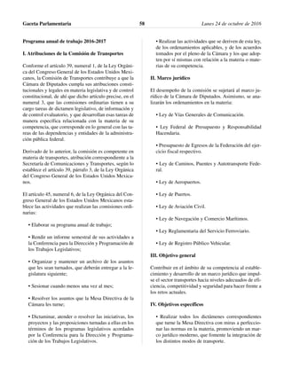Programa anual de trabajo 2016-2017
I. Atribuciones de la Comisión de Transportes
Conforme el artículo 39, numeral 1, de la Ley Orgáni-
ca del Congreso General de los Estados Unidos Mexi-
canos, la Comisión de Transportes contribuye a que la
Cámara de Diputados cumpla sus atribuciones consti-
tucionales y legales en materia legislativa y de control
constitucional, de ahí que dicho artículo precise, en el
numeral 3, que las comisiones ordinarias tienen a su
cargo tareas de dictamen legislativo, de información y
de control evaluatorio, y que desarrollan esas tareas de
manera específica relacionada con la materia de su
competencia, que corresponde en lo general con las ta-
reas de las dependencias y entidades de la administra-
ción pública federal.
Derivado de lo anterior, la comisión es competente en
materia de transportes, atribución correspondiente a la
Secretaría de Comunicaciones y Transportes, según lo
establece el artículo 39, párrafo 3, de la Ley Orgánica
del Congreso General de los Estados Unidos Mexica-
nos.
El artículo 45, numeral 6, de la Ley Orgánica del Con-
greso General de los Estados Unidos Mexicanos esta-
blece las actividades que realizan las comisiones ordi-
narias:
• Elaborar su programa anual de trabajo;
• Rendir un informe semestral de sus actividades a
la Conferencia para la Dirección y Programación de
los Trabajos Legislativos;
• Organizar y mantener un archivo de los asuntos
que les sean turnados, que deberán entregar a la le-
gislatura siguiente;
• Sesionar cuando menos una vez al mes;
• Resolver los asuntos que la Mesa Directiva de la
Cámara les turne;
• Dictaminar, atender o resolver las iniciativas, los
proyectos y las proposiciones turnadas a ellas en los
términos de los programas legislativos acordados
por la Conferencia para la Dirección y Programa-
ción de los Trabajos Legislativos.
• Realizar las actividades que se deriven de esta ley,
de los ordenamientos aplicables, y de los acuerdos
tomados por el pleno de la Cámara y los que adop-
ten por sí mismas con relación a la materia o mate-
rias de su competencia.
II. Marco jurídico
El desempeño de la comisión se sujetará al marco ju-
rídico de la Cámara de Diputados. Asimismo, se ana-
lizarán los ordenamientos en la materia:
• Ley de Vías Generales de Comunicación.
• Ley Federal de Presupuesto y Responsabilidad
Hacendaria.
• Presupuesto de Egresos de la Federación del ejer-
cicio fiscal respectivo.
• Ley de Caminos, Puentes y Autotransporte Fede-
ral.
• Ley de Aeropuertos.
• Ley de Puertos.
• Ley de Aviación Civil.
• Ley de Navegación y Comercio Marítimos.
• Ley Reglamentaria del Servicio Ferroviario.
• Ley de Registro Público Vehicular.
III. Objetivo general
Contribuir en el ámbito de su competencia al estable-
cimiento y desarrollo de un marco jurídico que impul-
se el sector transportes hacia niveles adecuados de efi-
ciencia, competitividad y seguridad para hacer frente a
los retos actuales.
IV. Objetivos específicos
• Realizar todos los dictámenes correspondientes
que turne la Mesa Directiva con miras a perfeccio-
nar las normas en la materia, promoviendo un mar-
co jurídico moderno, que fomente la integración de
los distintos modos de transporte.
Gaceta Parlamentaria Lunes 24 de octubre de 201658
 