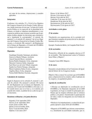 así como de las normas, disposiciones y acuerdos
aplicables.
Integrantes
Conforme a los artículos 33 y 34 de la Ley Orgánica
del Congreso General de los Estados Unidos Mexica-
nos, donde menciona al texto que “la Junta de Coordi-
nación Política es la expresión de la pluralidad de la
Cámara, en donde se impulsan entendimientos y con-
vergencias políticas para alcanzar acuerdos que le per-
mitan al pleno adoptar las decisiones que constitucio-
nal y legalmente le corresponden”, el artículo 46,
numeral 1 y el artículo 49, numeral 3 de la Ley Orgá-
nica del Congreso General de los Estados Unidos Me-
xicanos, y el artículo 206, numeral 1, del Reglamento
de la Cámara de Diputados, el Comité del CEAMEG,
se integra de la siguiente manera:
Diputadas
Guadalupe González Suástegui, presidenta
Genoveva Huerta Villegas, secretaria
Araceli Saucedo Reyes, secretaria
Karina Padilla Integrante Ávila, integrante
Maricela Contreras Julián, integrante
Sasil Dora Luz de León Villard, integrante
Sandra Luz Falcón Venegas, integrante
María Candelaria Ochoa Ávalos, integrante
Angélica Reyes Ávila, integrante
Norma Edith Martínez Guzmán, integrante
Calendario de reuniones
Según lo dispuesto en los artículos 8, numeral 1, artí-
culo 26, artículo 146, numeral 4, artículo 149, inciso
IV, del Reglamento de la Cámara de Diputados, las
reuniones del Comité del CEAMEG se llevarán a ca-
bo cuando menos una vez al mes y, si se amerita, por
acuerdo del comité, se podrán llevar a cabo las que se-
an necesarias.
Reuniones ordinarias y de junta directiva
Segunda 13 de septiembre 2016
Tercera 22 de septiembre 2016
Cuarta 20 de octubre 2016
Quinta 22 de noviembre 2016
Sexta 12 de diciembre 2016
Séptima 12 de enero 2017
Octava 14 de febrero 2017
Novena 14 de marzo de 2017
Décima 18 de abril de 2017
Undécima 23 de mayo de 2017
Duodécima 20 de junio de 2017
Decimotercera 18 de julio de 2017
Decimocuarta 22 de agosto de 2017
Actividades a corto plazo
27 de octubre
Vinculación con organizaciones de la sociedad civil
que fomenten campañas de protección de los derechos
humanos de las mujeres.
Ejemplo: Fundación Bella y la Campaña Pink Power
24 de noviembre
Promoción y difusión de las campañas alusivas al 25
de noviembre, “Día Internacional contra la Violencia
hacia Niñas y Mujeres”.
Campaña Unete-ONU Mujeres.
11 de enero
Encuentro con presidentas de las Comisiones de Igual-
dad de Género de los Congresos locales.
Objetivo: Dar a conocer las acciones que el CEAMEG
pone a disposición de los estudios sobre el adelanto de
las mujeres y la equidad de género.
Agenda de coordinación
• Efectuar un diplomado en coordinación con el
CEAMEG, y las Diputadas integrantes de la LXIII
Legislatura, en el que se estudie los principales pro-
blemas que las mujeres enfrentan ante la violencia
política y de género. Garantizando la participación
de todas y todos los integrantes de esta Cámara de
Diputados.
• Realizar el acompañamiento y evaluación del pro-
grama operativo anual 2016 del CEAMEG.
• Requerir al CEAMEG que informe semestralmen-
te y anualmente las actividades realizadas, que re-
Gaceta Parlamentaria Lunes 24 de octubre de 201662
 