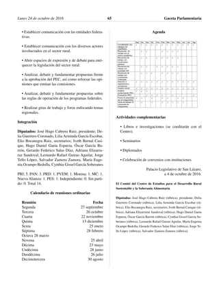 • Establecer comunicación con las entidades federa-
tivas.
• Establecer comunicación con los diversos actores
involucrados en el sector rural.
• Abrir espacios de expresión y de debate para enri-
quecer la legislación del sector rural.
• Analizar, debatir y fundamentar propuestas frente
a la aprobación del PEC, así como reforzar las opi-
niones que emitan las comisiones.
• Analizar, debatir y fundamentar propuestas sobre
las reglas de operación de los programas federales.
• Realizar giras de trabajo y foros enfocando temas
regionales.
Integración
Diputados: José Hugo Cabrera Ruiz, presidente; De-
lia Guerrero Coronado, Lilia Arminda García Escobar,
Elio Bocanegra Ruiz, secretarios; Iveth Bernal Casi-
que, Hugo Daniel Gaeta Esparza, Óscar García Ba-
rrón, Gerardo Federico Salas Díaz, Adriana Elizarra-
raz Sandoval, Leonardo Rafael Guirao Aguilar, Jorge
Tello López, Salvador Zamora Zamora, María Euge-
nia Ocampo Bedolla, Cynthia Gissel García Soberanes
PRI: 5. PAN: 3. PRD: 1. PVEM: 1. Morena: 1. MC: 1.
Nueva Alianza: 1. PES: 1. Independiente: 0. Sin parti-
do: 0. Total 14.
Calendario de reuniones ordinarias
Reunión Fecha
Segunda 27 septiembre
Tercera 26 octubre
Cuarta 22 noviembre
Quinta 13 diciembre
Sexta 25 enero
Séptima 28 febrero
Octava 28 marzo
Novena 25 abril
Décima 23 mayo
Undécima 28 junio
Duodécima 26 julio
Decimotercera 30 agosto
Agenda
Actividades complementarias
• Libros e investigaciones (se coeditarán con el
Centro).
• Seminarios
• Diplomados
• Celebración de convenios con instituciones
Palacio Legislativo de San Lázaro,
a 4 de octubre de 2016.
El Comité del Centro de Estudios para el Desarrollo Rural
Sustentable y la Soberanía Alimentaria
Diputados: José Hugo Cabrera Ruiz (rúbrica), presidente; Delia
Guerrero Coronado (rúbrica), Lilia Arminda García Escobar (rú-
brica), Elio Bocanegra Ruiz, secretarios; Iveth Bernal Casique (rú-
brica), Adriana Elizarraraz Sandoval (rúbrica), Hugo Daniel Gaeta
Esparza, Óscar García Barrón (rúbrica), Cynthia Gissel García So-
beranes (rúbrica), Leonardo Rafael Guirao Aguilar, María Eugenia
Ocampo Bedolla, Gerardo Federico Salas Díaz (rúbrica), Jorge Te-
llo López (rúbrica), Salvador Zamora Zamora (rúbrica).
Lunes 24 de octubre de 2016 Gaceta Parlamentaria65
 