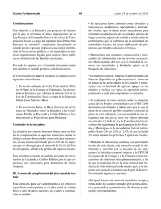 Consideraciones
Con relación a la Iniciativa con proyecto de decreto
por el que se reforman diversas disposiciones de la
Ley General de Desarrollo Social y de la Ley de Coor-
dinación Fiscal, a cargo del diputado Juan Pablo Piña
Kurczyn, se consideró conveniente dictaminarla en
sentido positivo porque implicaría una mejor distribu-
ción de los recursos públicos y los municipios no ten-
drían impedimentos legales para realizar obras públi-
cas en beneficio de las familias mexicanas.
Por todo lo anterior, esta Comisión determinó emitir
una opinión en sentido positivo a dicha iniciativa.
3. Con relación a la tercera iniciativa se cuenta con los
siguientes antecedentes:
1. En sesión ordinaria de fecha 29 de abril de 2016,
en el Pleno de la Cámara de Diputados, fue presen-
tada la Iniciativa que reforma el artículo 9-A de la
Ley de Coordinación Fiscal a cargo de la Diputada
María Luisa Sánchez Meza.
2. En esa misma fecha, la Mesa Directiva de la Cá-
mara de Diputados turnó la Iniciativa a las Comi-
siones Unidas de Hacienda y Crédito Público y For-
talecimiento al Federalismo para Dictamen.
Contenido de la iniciativa
La iniciativa en comento tiene por objeto crear un fon-
do de compensación en aquellos municipios donde se
ubiquen puentes binacionales conectados por aeropuer-
tos, el cual estará conformado por el 20% de los ingre-
sos que se obtengan por el cobro de la Tarifa del Uso
de Aeropuerto, debido a la pérdida de ingresos locales.
Esta iniciativa continúa en análisis por parte de la Co-
misión de Hacienda y Crédito Público, por lo que es-
peramos nos convoquen para dictaminar de forma
conjunta.
III. Avances de cumplimiento del plan anual de tra-
bajo
Esta comisión, para dar cumplimiento a los objetivos
específicos contemplados en el plan anual de trabajo
llevó a cabo diversas acciones, las cuales a continua-
ción se señalan:
• Se realizaron foros, teniendo como invitados a
funcionarios, académicos, especialistas y autorida-
des locales, que sirvieron como mecanismos para
fomentar la participación de la sociedad, además de
fungir como un espacio de análisis y debate sobre la
problemática que se enfrentan en la actualidad las
autoridades locales, así como elaboración de pro-
puestas que brinden soluciones efectivas.
• Mantuvimos una constante comunicación e inter-
cambio de información con las diversas asociacio-
nes Municipalistas del país con la finalidad de co-
nocer sus necesidades y brindarles apoyo en la
búsqueda de soluciones.
• Se mantuvo contacto directo con representantes de
diversas dependencias gubernamentales, inmersas
en temas de las necesidades de los estados y muni-
cipios, con la finalidad de agilizar, apoyar en los
trámites y facilitar las reglas de operación corres-
pondientes a cada tema importante en cuestión.
• Se realizaron diversos análisis sobre la situación
actual de los Fondos contemplados en el PEF 2106
destinados para Estados y Municipios por lo que el
pleno de la comisión aprobó, suscribió y presentó al
pleno de esta soberanía por unanimidad de sus in-
tegrantes una iniciativa, tiene por objeto reformar
los artículos 2 y 6 de la Ley de Coordinación Fiscal,
a efecto de incrementar la participación de los Esta-
dos y Municipios en la recaudación federal partici-
pable (Ramo 28) del 20% al 25%; el cual sería del
1% anual durante los próximos 5 ejercicios fiscales.
• Mediante la interacción continua con autoridades
locales de todo el país, esta comisión acordó la ela-
boración y suscribió por la mayoría de sus inte-
grantes la iniciativa propone integrar a la CPEUM
las figuras de la Conago y a la Conamm como me-
canismos de relaciones intergubernamentales, a fin
de que su participación en la vida institucional for-
talezca la vida democrática de nuestro país, y le im-
prima una suma de esfuerzos para lograr el desarro-
llo sostenido regional y nacional.
• De igual forma esta comisión atendió en tiempo y
forma todos los asuntos turnados por la mesa direc-
tiva, generando y aprobando los dictámenes y opi-
niones correspondientes.
Gaceta Parlamentaria Lunes 24 de octubre de 201668
 