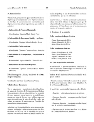 IV. Subcomisiones
Por otro lado, esta comisión para la realización de sus
objetivos y dar cumplimiento a sus objetivos se apoyó
en el trabajo de las subcomisiones constituidas desde
el primer semestre del año legislativo y que son las si-
guientes:
1. Subcomisión de Asuntos Municipales
Coordinadora: Diputada María García Pérez
2. Subcomisión de Programas Sociales y su Gasto
Coordinador: Diputado Salomón Rosales Reyes
3. Subcomisión Gubernamental
Coordinador: Diputado Candelario Pérez Alvarado
4. Subcomisión de Transparencia y Fiscalización de
Cuentas
Coordinadora: Diputada Delfina Gómez Álvarez
5. Subcomisión de Desarrollo Regional
Coordinadora: Diputada María del Rocío Rebollo
Mendoza
Subcomisión por la Unidad y Desarrollo de los Mu-
nicipios Indígenas.
Coordinador: Diputado Óscar Valencia García.
7. Federalismo Hacendario
Con el seguimiento y cumplimiento de dichas líneas
de acción, la Comisión de Fortalecimiento al Federa-
lismo, con apoyo de sus subcomisiones ha sostenido
diversas reuniones en su interior y ha recibido pro-
puestas por parte de diversos entes públicos represen-
tantes de municipios de todo el país, las cuales han
guiado la estructura de trabajo de esta Comisión du-
rante el semestre en comento.
Asimismo este órgano legislativo se encuentra en per-
manente análisis del cuerpo normativo que rige al fe-
deralismo en México, con la intención de mejorar,
subsanar y actualizar la norma en beneficio de los tres
niveles de poder y en aras de armonizar las facultades
y competencias que les son inherentes.
En este sentido, se estudian las iniciativas presentadas
ante el pleno de la Cámara de Diputados, para que dé
así considerarlo, sean turnadas a la Comisión de For-
talecimiento al Federalismo por ser competente para
conocer de los asuntos relativos.
V. Reuniones de la comisión
De las reuniones de junta directiva
Cuarta: 8 de marzo de 2016.
Quinta: 19 de abril de 2016.
Sexta: 26 de abril de 2016.
De las reuniones ordinarias
Quinta: 11 de febrero de 2016.
Sexta: 29 de marzo de 2016.
Séptima: 28 de abril de 2016.
Octava: 15 de junio de 2016.
VI. Actas de reuniones ordinarias
A continuación se presenta una breve síntesis de las
actas de reuniones celebradas por la Comisión de For-
talecimiento al Federalismo.
Síntesis de las reuniones efectuadas durante el se-
gundo periodo
• Reunión ordinaria Celebrada el jueves 11 de febrero
de 2016, en el mezzanine del ala norte del edificio A,
de la Cámara de Diputados.
Se aprobó por unanimidad el siguiente orden del día:
1. Registro y asistencia, declaración de quórum.
2. Lectura, discusión y en su caso, aprobación del
orden del día.
3. Lectura, discusión y en su caso, aprobación del
acta de la tercera reunión ordinaria.
4. Presentación de acciones a realizar en el Segun-
do Periodo Ordinario de Sesiones.
Lunes 24 de octubre de 2016 Gaceta Parlamentaria69
 