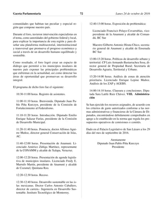 comunidades que habitan tan peculiar y especial re-
gión que compone nuestro país.
Durante el foro, tuvieron intervención especialistas en
el tema, como autoridades del gobierno federal y local,
para explicar la importancia de esta región y para di-
señar una plataforma multisectorial, interinstitucional
y transversal que promueva el progreso económico y
social a través de un desarrollo humano equilibrado y
sostenible.
Como resultado, el foro logró crear un espacio de
diálogo que permitió a los municipios insulares de
nuestro país exponer las principales problemáticas
que enfrentan en la actualidad, así como detectar las
áreas de oportunidad que promuevan su desarrollo
integral.
El programa de dicho foro fue el siguiente:
10:30-11:00 horas. Registro de asistentes.
11:00-11:10 horas. Bienvenida. Diputado Juan Pa-
blo Piña Kurczyn, presidente de la Comisión de
Fortalecimiento al Federalismo.
11:10-11:20 horas. Introducción. Diputado Emilio
Enrique Salazar Farías, presidente de la Comisión
de Desarrollo Municipal.
11:20-11:40 horas. Ponencia, doctor Alfonso Agui-
rre Muñoz, director general Conservación de Islas,
AC.
11:40-12:00 horas. Presentación de Anamuni. Li-
cenciado Américo Zúñiga Martínez, representante
de la CONAMM y alcalde de Xalapa, Veracruz.
12:00-12:20 horas. Presentación de agenda legisla-
tiva de municipios insulares. Licenciado Fredy E.
Marrufo Martín, presidente de Anamuni y alcalde
de Cozumel, Quintana Roo.
12:20-12:30 horas. Receso.
12:30-12:40 horas. Desarrollo sustentable en las is-
las mexicanas. Doctor Carlos Antonio Caballero,
director de carrera.- Ingeniería en Desarrollo Sus-
tentable. Instituto Tecnológico de Monterrey.
12:40-13:00 horas. Exposición de problemática:
Licenciado Francisco Pelayo Covarrubias, vice-
presidente de la Anamuni y alcalde de Coman-
dú, BC Sur
Maestro Gilberto Antonio Hirata Chico, secreta-
rio general de Anamuni y alcalde de Ensenada
BC Sur
13:00-13:20 horas. Políticas de desarrollo urbano y
territorial. CP Luis Armando Bastarrachea Sosa, di-
rector general de Propiedad Rural; Secretaría de
Desarrollo Agrario, Territorial y Urbano.
13:20-14:00 horas. Análisis de zonas de atención
prioritaria. Licenciado Enrique Lepine Muñoz.
Análisis de los ZAP y AGEBS.
14:00-14:10 horas. Clausura y conclusiones. Dipu-
tada Sara Latife Ruiz Chávez. VIII. Administra-
ción
Se han ejercido los recursos asignados, de acuerdo con
los criterios de gasto autorizados conforme a las nor-
mas administrativas y financieras de la Cámara de Di-
putados, encontrándose debidamente comprobados en
apego a lo establecido en la norma que regula los pre-
supuestos operativos de comisiones o comités.
Dado en el Palacio Legislativo de San Lázaro a los 29
días del mes de septiembre de 2016.
Atentamente
Diputado Juan Pablo Piña Kurczyn
Presidente
Gaceta Parlamentaria Lunes 24 de octubre de 201672
 