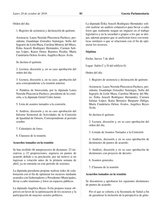Orden del día:
1. Registro de asistencia y declaración de quórum:
Asistencia: Laura Nereida Plascencia Pacheco, pre-
sidenta; Guadalupe González Suástegui, Sofía del
Sagrario de León Maza, Carolina Monroy del Mazo,
Érika Araceli Rodríguez Hernández, Carmen Sali-
nas López, Karen Orney Ramírez Peralta, María
Candelaria Ochoa Ávalos, Angélica Reyes Ávila.
Se declara el quórum.
2. Lectura, discusión y, en su caso aprobación del
orden del día.
3. Lectura, discusión y, en su caso, aprobación del
acta correspondiente a la reunión anterior.
4. Palabras de bienvenida, por la diputada Laura
Nereida Plascencia Pacheco, presidenta de la comi-
sión, a la diputada Gretel Culin Jaime:
5. Lista de asuntos turnados a la comisión.
6. Análisis, discusión y en su caso aprobación del
Informe Semestral de Actividades de la Comisión
de Igualdad de Género, Correspondiente al periodo
octubre
7. Calendario de foros.
8. Clausura de la reunión.
Acuerdos tomados en la reunión
Se han recibido 46 anteproyectos de dictamen: 23 ini-
ciativas y 23 proposiciones; urgencia en puntos de
acuerdo debido a su preclusión; por tal motivo si no
ingresan a votación antes de la primera semana de
abril, ya no entrarán en este periodo de sesiones.
La diputada presidenta propone realizar redes de cola-
boración con el fin de optimizar los recursos mediante
acuerdos con Gobernadores y Presidentes Municipales,
llevar a cabo reuniones y foros en espacios públicos.
La diputada Angélica Reyes Ávila propuso trazar ob-
jetivos en favor de la optimización de los recursos y la
participación de mayores actores políticos.
La diputada Érika Araceli Rodríguez Hernández soli-
citó realizar un análisis exhaustivo para llevar a cabo
foros que realmente tengan un impacto en el trabajo
legislativo y en la sociedad o grupos a los que se diri-
jan; además propuso que se unificarán foros con temá-
ticas similares o que se relacionen con el fin de opti-
mizar los recursos.
Séptima
Fecha: Jueves 7 de abril
Lugar: Salón C y D del edificio G.
Orden del día:
1. Registro de asistencia y declaración de quórum:
Asistencia: Laura Nereida Plascencia Pacheco, pre-
sidenta; Guadalupe González Suástegui, Sofía del
Sagrario de León Maza, Carolina Monroy del Ma-
zo, Érika Araceli Rodríguez Hernández, Carmen
Salinas López, Katia Berenice Burguete Zúñiga,
María Candelaria Ochoa Ávalos, Angélica Reyes
Ávila.
Se declara el quórum.
2. Lectura, discusión y, en su caso aprobación del
orden del día.
3. Listado de Asuntos Turnados a la Comisión:
4. Análisis, discusión y en su caso aprobación de
dictámenes de puntos de acuerdo:
5. Análisis, discusión y en su caso aprobación de
dictámenes con proyecto de decreto:
6. Asuntos generales.
7. Clausura de la reunión
Acuerdos tomados en la reunión
Se discutieron y aprobaron los siguientes dictámenes
de puntos de acuerdo:
Por el que se exhorta a la Secretaría de Salud a fin
de garantizar la inclusión de la perspectiva de géne-
Lunes 24 de octubre de 2016 Gaceta Parlamentaria81
 