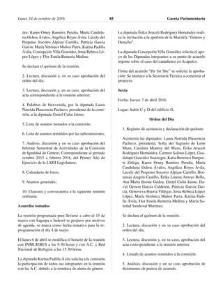 dez, Karen Orney Ramírez Peralta, María Candela-
ria Ochoa Ávalos, Angélica Reyes Ávila, Lucely del
Perpetuo Socorro Alpizar Carrillo, Patricia García
García, María Verónica Muñoz Parra, Karina Padilla
Ávila, Concepción Villa González, Irma Rebeca Ló-
pez López y Flor Estela Rentería Medina.
Se declara el quórum de la reunión.
2. Lectura, discusión y, en su caso aprobación del
orden del día;
3. Lectura, discusión y, en su caso, aprobación del
acta correspondiente a la reunión anterior;
4. Palabras de bienvenida, por la diputada Laura
Nereida Plascencia Pacheco, presidenta de la comi-
sión, a la diputada Gretel Culin Jaime;
5. Lista de asuntos turnados a la comisión;
6. Lista de asuntos remitidos por las subcomisiones;
7. Análisis, discusión y en su caso aprobación del
Informe Semestral de Actividades de la Comisión
de Igualdad de Género, Correspondiente al periodo
octubre 2015 a febrero 2016, del Primer Año de
Ejercicio de la LXIII Legislatura;
8. Calendario de foros;
9. Asuntos generales;
10. Clausura y convocatoria a la siguiente reunión
ordinaria.
Acuerdos tomados
La reunión programada para llevarse a cabo el 15 de
marzo con Sagarpa e Indesol se pospuso por motivos
de agenda, se marca como fecha tentativa para la re-
programación el día 4 de mayo.
El lunes 6 de abril se modifica el horario de la reunión
con INMUJERES a las 9:30 horas y con A.C. y Red
Nacional de Refugios a las 15:30 horas.
La diputada Karina Padilla Ávila solicita a la comisión
la participación de todos sus integrantes en la reunión
con las A.C. debido a la temática de alerta de género.
La diputada Érika Araceli Rodríguez Hernández reali-
za la invitación a la apertura de la Maestría “Género y
Derecho”.
La diputada Concepción Villa González solicita el apo-
yo de las Diputadas integrantes a su punto de acuerdo
urgente sobre el caso del canadiense en Acapulco.
Firma del acuerdo “He for She” se solicita la aproba-
ción: Se instruye a la Secretaría Técnica a comenzar el
proyecto.
Sexta
Fecha: Jueves 7 de abril 2016.
Lugar: Salón C y D del edificio G.
Orden del Día
1. Registro de asistencia y declaración de quórum:
Asistieron las diputados: Laura Nereida Plascencia
Pacheco, presidenta; Sofía del Sagrario de León
Maza, Carolina Monroy del Mazo, Érika Araceli
Rodríguez Hernández, Carmen Salinas López, Gua-
dalupe González Suástegui, Katia Berenice Burgue-
te Zúñiga, Karen Orney Ramírez Peralta, María
Candelaria Ochoa Ávalos, Angélica Reyes Ávila,
Lucely del Perpetuo Socorro Alpizar Carrillo, Hor-
tensia Aragón Castillo, Érika Lorena Arroyo Bello,
Ana María Boone Godoy, Gretel Culin Jaime, Da-
vid Gerson García Calderón, Patricia García Gar-
cía, Genoveva Huerta Villegas, Irma Rebeca López
López, María Verónica Muñoz Parra, Karina Padi-
lla Ávila, Flor Estela Rentería Medina y María So-
ledad Sandoval Martínez.
Se declara el quórum de la reunión.
2. Lectura, discusión y en su caso aprobación del
orden del día.
3. Lectura, discusión y, en su caso, aprobación del
acta correspondiente a la reunión anterior.
4. Listado de asuntos remitidos a la comisión:
5. Análisis, discusión y en su caso aprobación de
dictámenes de puntos de acuerdo.
Lunes 24 de octubre de 2016 Gaceta Parlamentaria85
 
