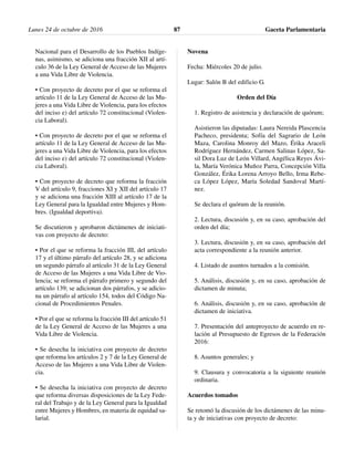 Nacional para el Desarrollo de los Pueblos Indíge-
nas, asimismo, se adiciona una fracción XII al artí-
culo 36 de la Ley General de Acceso de las Mujeres
a una Vida Libre de Violencia.
• Con proyecto de decreto por el que se reforma el
artículo 11 de la Ley General de Acceso de las Mu-
jeres a una Vida Libre de Violencia, para los efectos
del inciso e) del artículo 72 constitucional (Violen-
cia Laboral).
• Con proyecto de decreto por el que se reforma el
artículo 11 de la Ley General de Acceso de las Mu-
jeres a una Vida Libre de Violencia, para los efectos
del inciso e) del artículo 72 constitucional (Violen-
cia Laboral).
• Con proyecto de decreto que reforma la fracción
V del artículo 9, fracciones XI y XII del artículo 17
y se adiciona una fracción XIII al artículo 17 de la
Ley General para la Igualdad entre Mujeres y Hom-
bres. (Igualdad deportiva).
Se discutieron y aprobaron dictámenes de iniciati-
vas con proyecto de decreto:
• Por el que se reforma la fracción III, del artículo
17 y el último párrafo del artículo 28, y se adiciona
un segundo párrafo al artículo 31 de la Ley General
de Acceso de las Mujeres a una Vida Libre de Vio-
lencia; se reforma el párrafo primero y segundo del
artículo 139; se adicionan dos párrafos, y se adicio-
na un párrafo al artículo 154, todos del Código Na-
cional de Procedimientos Penales.
• Por el que se reforma la fracción III del artículo 51
de la Ley General de Acceso de las Mujeres a una
Vida Libre de Violencia.
• Se desecha la iniciativa con proyecto de decreto
que reforma los artículos 2 y 7 de la Ley General de
Acceso de las Mujeres a una Vida Libre de Violen-
cia.
• Se desecha la iniciativa con proyecto de decreto
que reforma diversas disposiciones de la Ley Fede-
ral del Trabajo y de la Ley General para la Igualdad
entre Mujeres y Hombres, en materia de equidad sa-
larial.
Novena
Fecha: Miércoles 20 de julio.
Lugar: Salón B del edificio G.
Orden del Día
1. Registro de asistencia y declaración de quórum;
Asistieron las diputadas: Laura Nereida Plascencia
Pacheco, presidenta; Sofía del Sagrario de León
Maza, Carolina Monroy del Mazo, Érika Araceli
Rodríguez Hernández, Carmen Salinas López, Sa-
sil Dora Luz de León Villard, Angélica Reyes Ávi-
la, María Verónica Muñoz Parra, Concepción Villa
González, Érika Lorena Arroyo Bello, Irma Rebe-
ca López López, María Soledad Sandoval Martí-
nez.
Se declara el quórum de la reunión.
2. Lectura, discusión y, en su caso, aprobación del
orden del día;
3. Lectura, discusión y, en su caso, aprobación del
acta correspondiente a la reunión anterior.
4. Listado de asuntos turnados a la comisión.
5. Análisis, discusión y, en su caso, aprobación de
dictamen de minuta;
6. Análisis, discusión y, en su caso, aprobación de
dictamen de iniciativa.
7. Presentación del anteproyecto de acuerdo en re-
lación al Presupuesto de Egresos de la Federación
2016:
8. Asuntos generales; y
9. Clausura y convocatoria a la siguiente reunión
ordinaria.
Acuerdos tomados
Se retomó la discusión de los dictámenes de las minu-
ta y de iniciativas con proyecto de decreto:
Lunes 24 de octubre de 2016 Gaceta Parlamentaria87
 