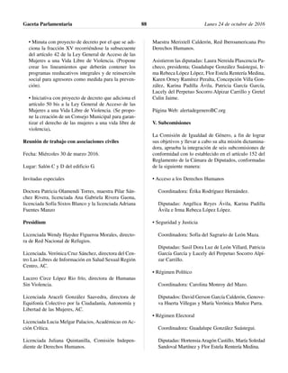 • Minuta con proyecto de decreto por el que se adi-
ciona la fracción XV recorriéndose la subsecuente
del artículo 42 de la Ley General de Acceso de las
Mujeres a una Vida Libre de Violencia. (Propone
crear los lineamientos que deberán contener los
programas reeducativos integrales y de reinserción
social para agresores como medida para la preven-
ción).
• Iniciativa con proyecto de decreto que adiciona el
artículo 50 bis a la Ley General de Acceso de las
Mujeres a una Vida Libre de Violencia. (Se propo-
ne la creación de un Consejo Municipal para garan-
tizar el derecho de las mujeres a una vida libre de
violencia).
Reunión de trabajo con asociaciones civiles
Fecha: Miércoles 30 de marzo 2016.
Lugar: Salón C y D del edificio G.
Invitadas especiales
Doctora Patricia Olamendi Torres, maestra Pilar Sán-
chez Rivera, licenciada Ana Gabriela Rivera Gaona,
licenciada Sofía Sixtos Blanco y la licenciada Adriana
Fuentes Manzo
Presidíum
Licenciada Wendy Haydee Figueroa Morales, directo-
ra de Red Nacional de Refugios.
Licenciada. Verónica Cruz Sánchez, directora del Cen-
tro Las Libres de Información en Salud Sexual Región
Centro, AC.
Lucero Circe López Rio frío, directora de Humanas
Sin Violencia.
Licenciada Araceli González Saavedra, directora de
Equifonía Colectivo por la Ciudadanía, Autonomía y
Libertad de las Mujeres, AC.
Licenciada Lucia Melgar Palacios, Académicas en Ac-
ción Crítica.
Licenciada Juliana Quintanilla, Comisión Indepen-
diente de Derechos Humanos.
Maestra Merixtell Calderón, Red Iberoamericana Pro
Derechos Humanos.
Asistieron las diputadas: Laura Nereida Plascencia Pa-
checo, presidenta; Guadalupe González Suástegui, Ir-
ma Rebeca López López, Flor Estela Rentería Medina,
Karen Orney Ramírez Peralta, Concepción Villa Gon-
zález, Karina Padilla Ávila, Patricia García García,
Lucely del Perpetuo Socorro Alpizar Carrillo y Gretel
Culin Jaime.
Página Web: alertadegeneroBC.org
V. Subcomisiones
La Comisión de Igualdad de Género, a fin de lograr
sus objetivos y llevar a cabo su alta misión dictamina-
dora, aprueba la integración de seis subcomisiones de
conformidad con lo establecido en el artículo 152 del
Reglamento de la Cámara de Diputados, conformadas
de la siguiente manera:
• Acceso a los Derechos Humanos
Coordinadora: Érika Rodríguez Hernández.
Diputadas: Angélica Reyes Ávila, Karina Padilla
Ávila e Irma Rebeca López López.
• Seguridad y Justicia
Coordinadora: Sofía del Sagrario de León Maza.
Diputadas: Sasil Dora Luz de León Villard, Patricia
García García y Lucely del Perpetuo Socorro Alpí-
zar Carrillo.
• Régimen Político
Coordinadora: Carolina Monroy del Mazo.
Diputados: David Gerson García Calderón, Genove-
va Huerta Villegas y María Verónica Muñoz Parra.
• Régimen Electoral
Coordinadora: Guadalupe González Suástegui.
Diputadas: Hortensia Aragón Castillo, María Soledad
Sandoval Martínez y Flor Estela Rentería Medina.
Gaceta Parlamentaria Lunes 24 de octubre de 201688
 