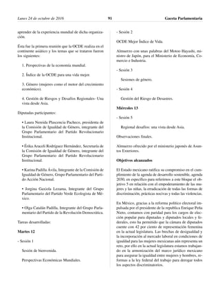 aprender de la experiencia mundial de dicha organiza-
ción.
Ésta fue la primera reunión que la OCDE realiza en el
continente asiático y los temas que se trataron fueron
los siguientes:
1. Perspectivas de la economía mundial.
2. Índice de la OCDE para una vida mejor.
3. Género (mujeres como el motor del crecimiento
económico).
4. Gestión de Riesgos y Desafíos Regionales- Una
vista desde Asia.
Diputadas participantes:
• Laura Nereida Plascencia Pacheco, presidenta de
la Comisión de Igualdad de Género, integrante del
Grupo Parlamentario del Partido Revolucionario
Institucional.
• Érika Araceli Rodríguez Hernández, Secretaría de
la Comisión de Igualdad de Género, integrante del
Grupo Parlamentario del Partido Revolucionario
Institucional.
• Karina Padilla Ávila, Integrante de la Comisión de
Igualdad de Género, Grupo Parlamentario del Parti-
do Acción Nacional.
• Jorgina Gaxiola Lezama, Integrante del Grupo
Parlamentario del Partido Verde Ecologista de Mé-
xico.
• Olga Catalán Padilla, Integrante del Grupo Parla-
mentario del Partido de la Revolución Democrática.
Tareas desarrolladas:
Martes 12
- Sesión 1
Sesión de bienvenida.
Perspectivas Económicas Mundiales.
- Sesión 2
OCDE Mejor Índice de Vida.
Almuerzo con unas palabras del Motoo Hayashi, mi-
nistro de Japón, para el Ministerio de Economía, Co-
mercio e Industria.
- Sesión 3
Sesiones de género.
- Sesión 4
Gestión del Riesgo de Desastres.
Miércoles 13
- Sesión 5
Regional desafíos: una vista desde Asia.
Observaciones finales.
Almuerzo ofrecido por el ministerio japonés de Asun-
tos Exteriores.
Objetivos alcanzados
El Estado mexicano ratifica su compromiso en el cum-
plimiento de la agenda de desarrollo sostenible, agenda
2030, en específico para referirnos a este bloque el ob-
jetivo 5 en relación con el empoderamiento de las mu-
jeres y las niñas, la erradicación de todas las formas de
discriminación, prácticas nocivas y todas las violencias.
En México, gracias a la reforma político electoral im-
pulsada por el presidente de la republica Enrique Peña
Nieto, contamos con paridad para los cargos de elec-
ción popular para diputadas y diputados locales y fe-
derales, esto ha permitido que la cámara de diputados
cuente con 42 por ciento de representación femenina
en la actual legislatura. Las brechas de desigualdad y
la incorporación al mercado laboral en condiciones de
igualdad para las mujeres mexicanas aún representa un
reto, por ello en la actual legislatura estamos trabajan-
do en la armonización del marco jurídico mexicano
para asegurar la igualdad entre mujeres y hombres, re-
formas a la ley federal del trabajo para derogar todos
los aspectos discriminatorios.
Lunes 24 de octubre de 2016 Gaceta Parlamentaria91
 
