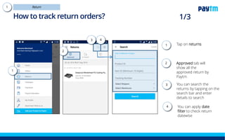 How to track return orders?
Tap on returns tab
Tap on Approved tab-
here you can see all
the returns approved
by Paytm Mall
You can apply date
filter to check return
datewise
Tap here to search
the returns by their
item id, order id and
other details
1.
2.
4.
1
4
2
3
3.
 