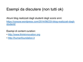 Esempi da discutere (non tutti ok)
Alcuni blog realizzati dagli studenti degli scorsi anni:
https://corsow.wordpress.com/2014/06/23/i-blog-realizzati-dagli-
studenti/
Esempi di content curation:
• http://www.thinkinnovation.org
• http://humanfoundation.it
24
 