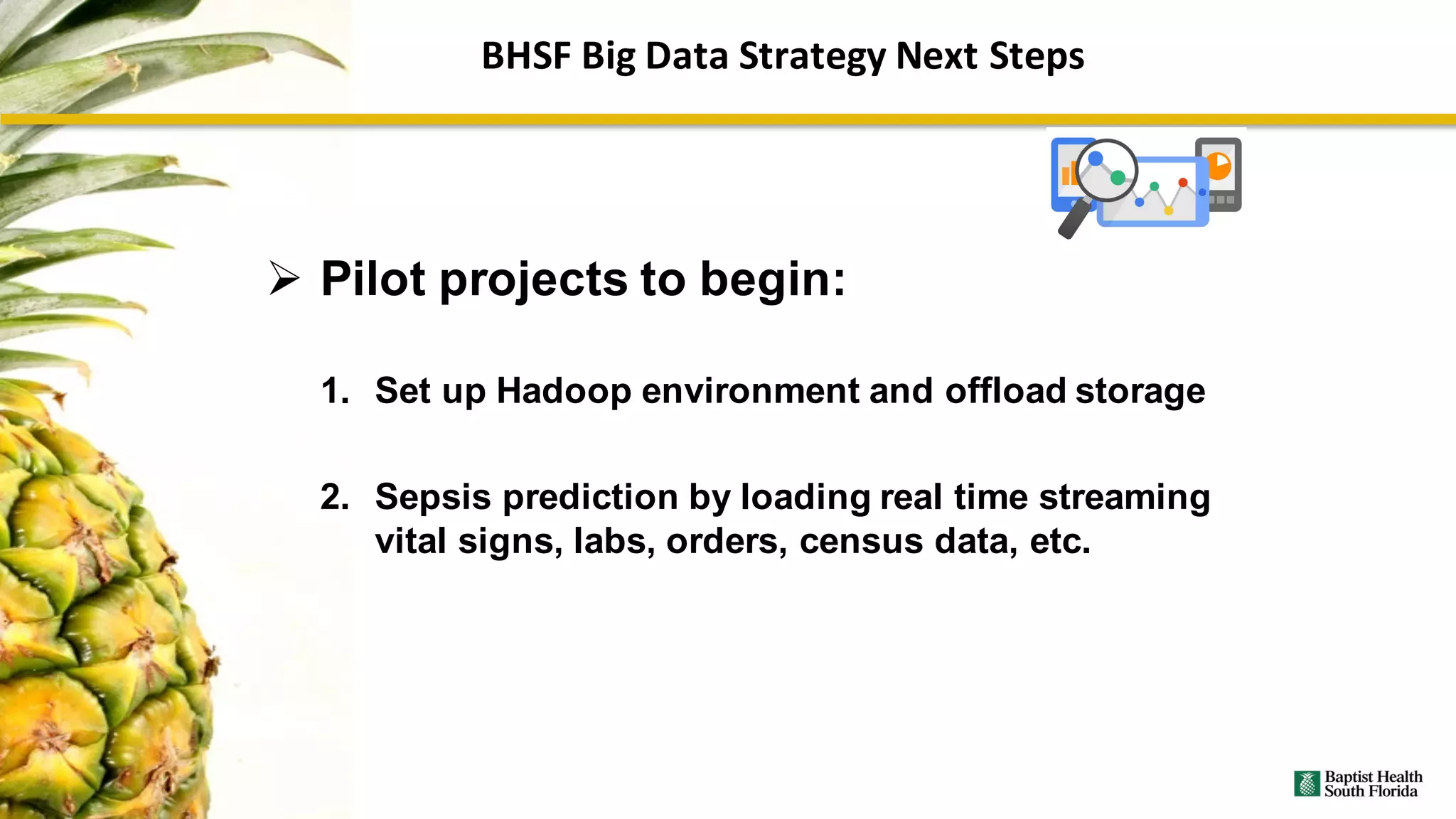 Ø Pilot projects to begin:
1. Set up Hadoop environment and offload storage
2. Sepsis prediction by loading real time streaming
vital signs, labs, orders, census data, etc.
BHSF	Big	Data	Strategy	Next	Steps
 