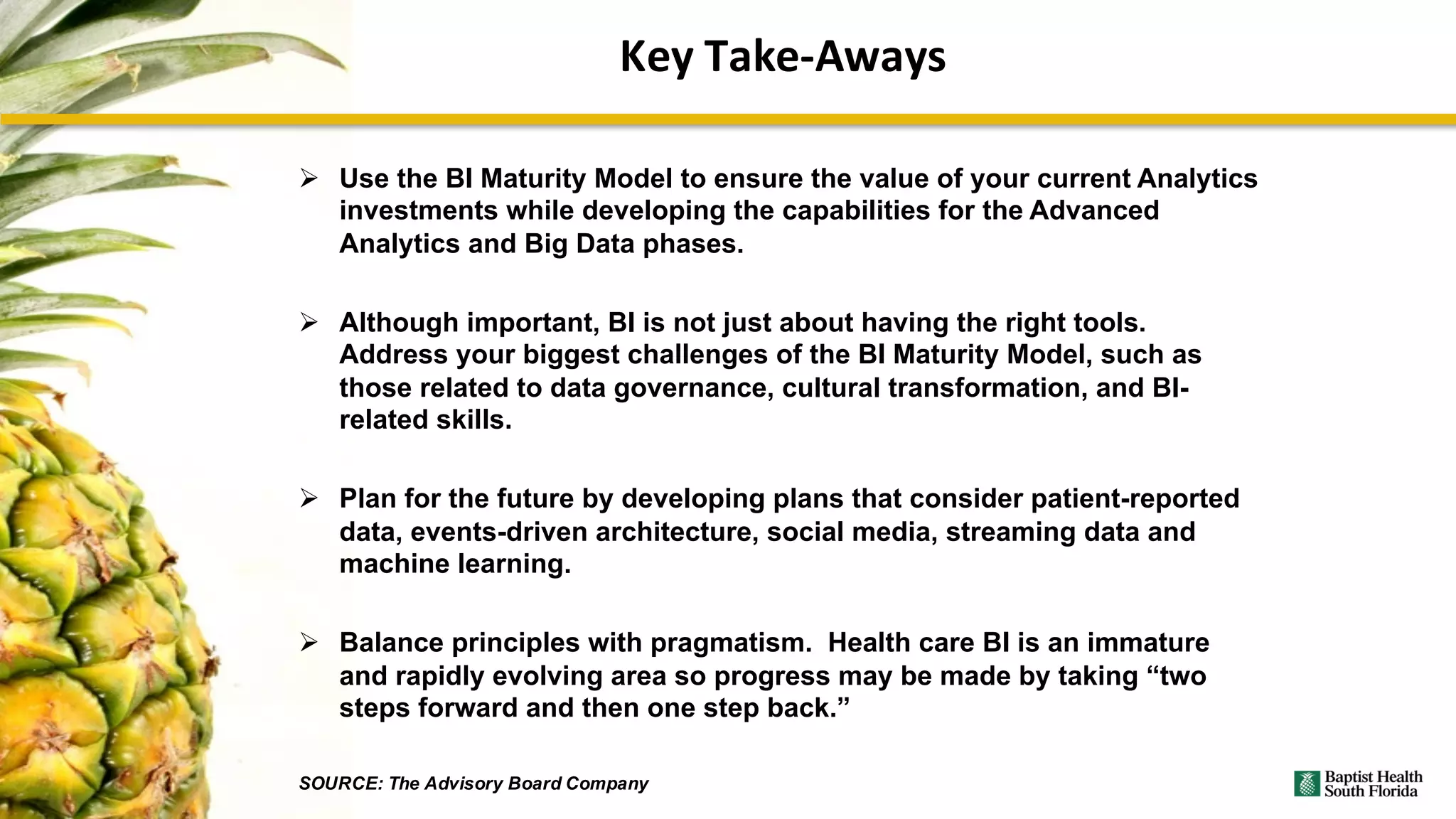 Key	Take-Aways
Ø Use the BI Maturity Model to ensure the value of your current Analytics
investments while developing the capabilities for the Advanced
Analytics and Big Data phases.
Ø Although important, BI is not just about having the right tools.
Address your biggest challenges of the BI Maturity Model, such as
those related to data governance, cultural transformation, and BI-
related skills.
Ø Plan for the future by developing plans that consider patient-reported
data, events-driven architecture, social media, streaming data and
machine learning.
Ø Balance principles with pragmatism. Health care BI is an immature
and rapidly evolving area so progress may be made by taking “two
steps forward and then one step back.”
SOURCE: The Advisory Board Company
 