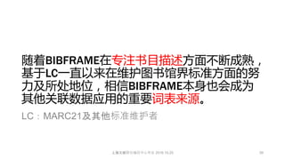 随着BIBFRAME在专注书目描述方面不断成熟，
基于LC一直以来在维护图书馆界标准方面的努
力及所处地位，相信BIBFRAME本身也会成为
其他关联数据应用的重要词表来源。
LC：MARC21及其他标准维护者
39上海文献联合编目中心年会 2016.10.25
 