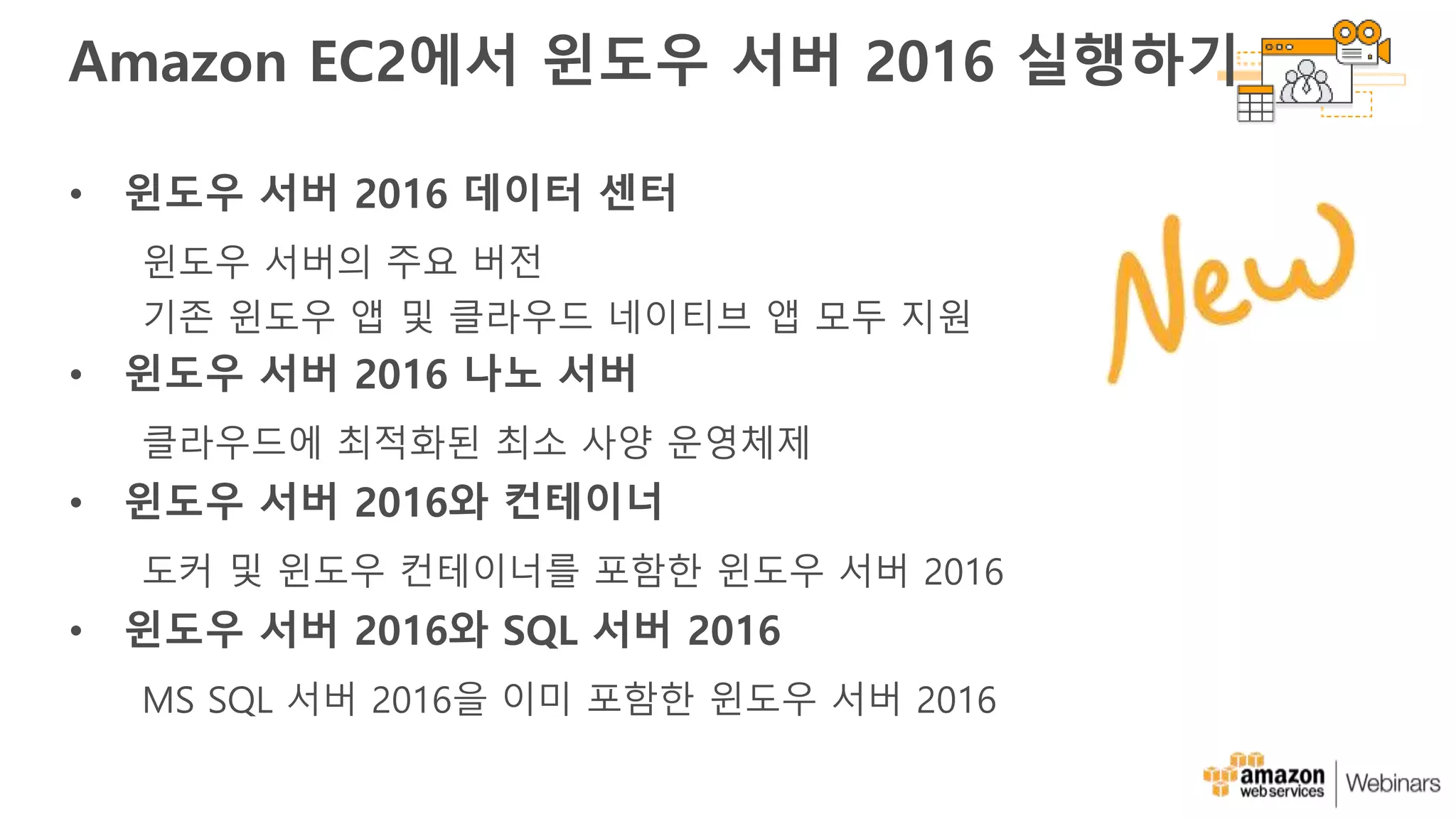 Amazon EC2에서 윈도우 서버 2016 실행하기
• 윈도우 서버 2016 데이터 센터
윈도우 서버의 주요 버전
기존 윈도우 앱 및 클라우드 네이티브 앱 모두 지원
• 윈도우 서버 2016 나노 서버
클라우드에 최적화된 최소 사양 운영체제
• 윈도우 서버 2016와 컨테이너
도커 및 윈도우 컨테이너를 포함한 윈도우 서버 2016
• 윈도우 서버 2016와 SQL 서버 2016
MS SQL 서버 2016을 이미 포함한 윈도우 서버 2016
 