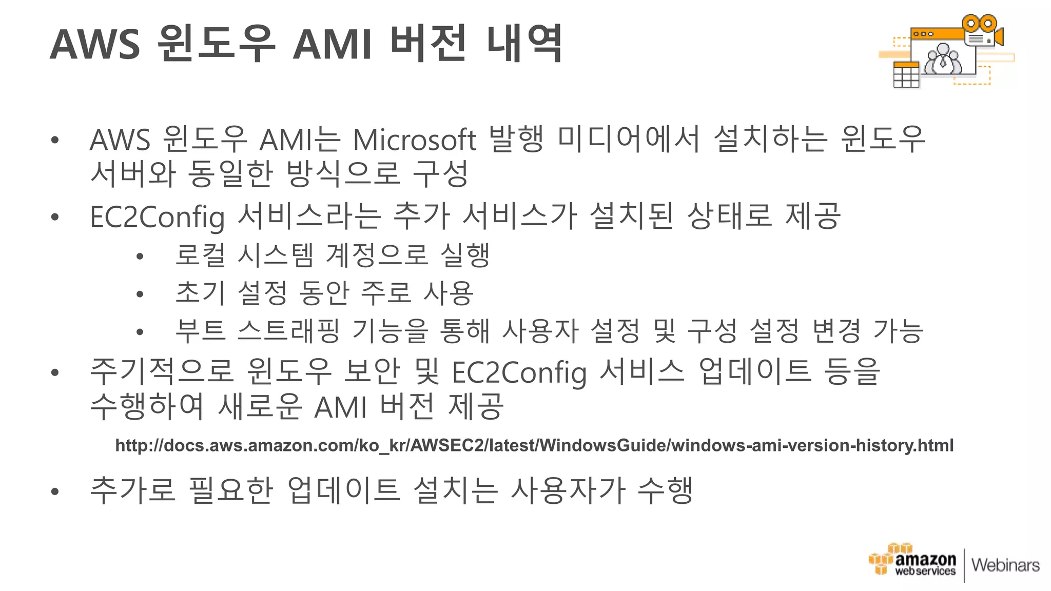 AWS 윈도우 AMI 버전 내역
• AWS 윈도우 AMI는 Microsoft 발행 미디어에서 설치하는 윈도우
서버와 동일한 방식으로 구성
• EC2Config 서비스라는 추가 서비스가 설치된 상태로 제공
• 로컬 시스템 계정으로 실행
• 초기 설정 동안 주로 사용
• 부트 스트래핑 기능을 통해 사용자 설정 및 구성 설정 변경 가능
• 주기적으로 윈도우 보안 및 EC2Config 서비스 업데이트 등을
수행하여 새로운 AMI 버전 제공
• 추가로 필요한 업데이트 설치는 사용자가 수행
http://docs.aws.amazon.com/ko_kr/AWSEC2/latest/WindowsGuide/windows-ami-version-history.html
 