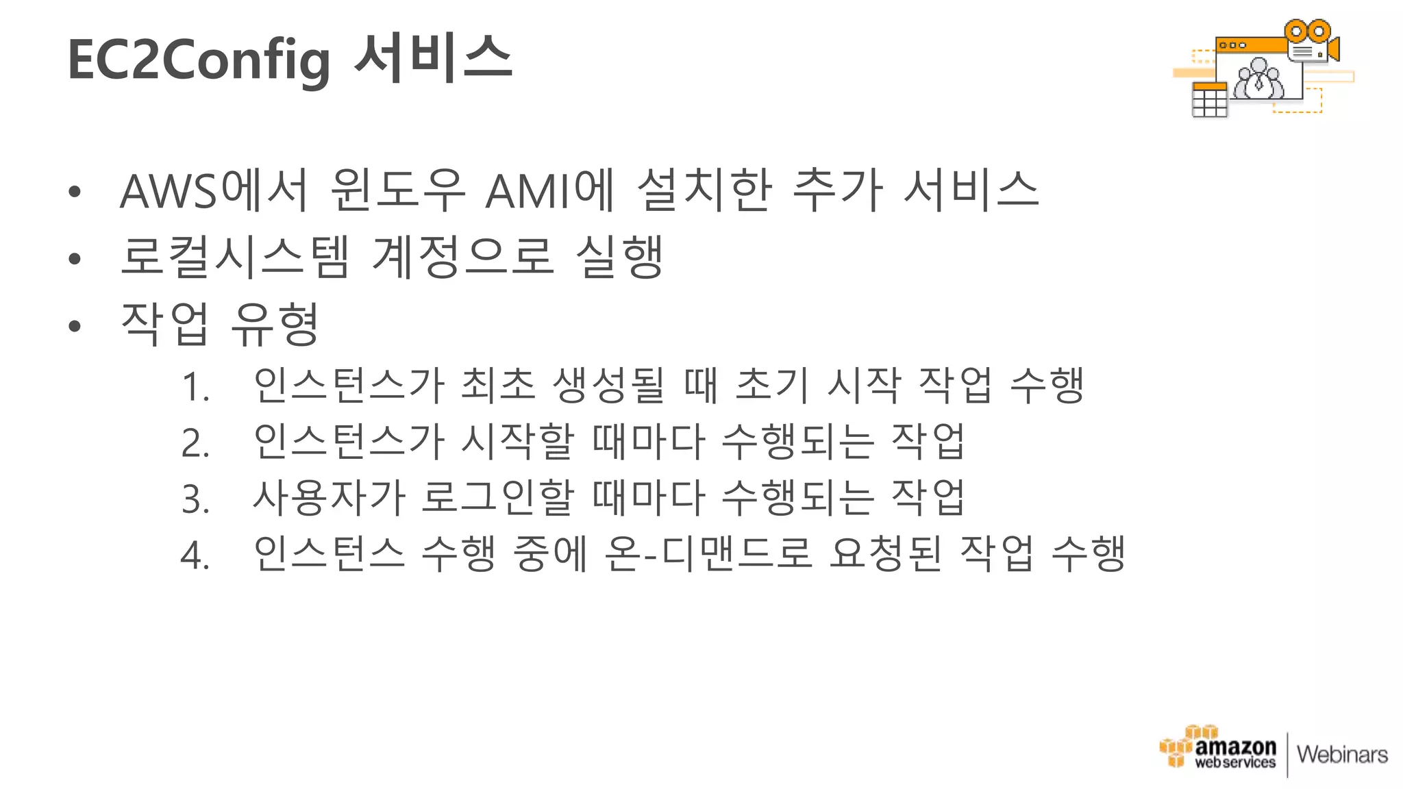 EC2Config 서비스
• AWS에서 윈도우 AMI에 설치한 추가 서비스
• 로컬시스템 계정으로 실행
• 작업 유형
1. 인스턴스가 최초 생성될 때 초기 시작 작업 수행
2. 인스턴스가 시작할 때마다 수행되는 작업
3. 사용자가 로그인할 때마다 수행되는 작업
4. 인스턴스 수행 중에 온-디맨드로 요청된 작업 수행
 