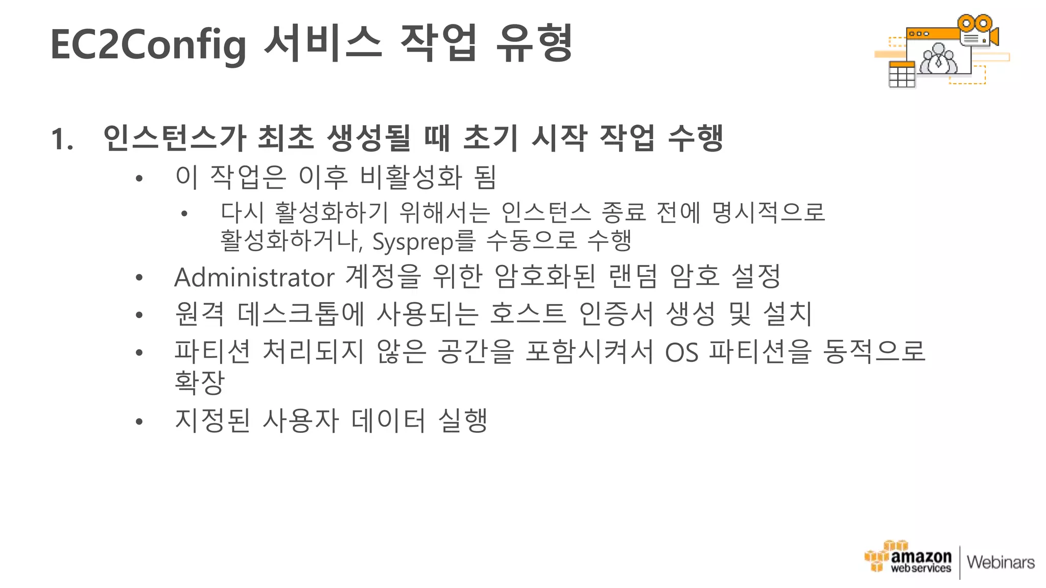 EC2Config 서비스 작업 유형
1. 인스턴스가 최초 생성될 때 초기 시작 작업 수행
• 이 작업은 이후 비활성화 됨
• 다시 활성화하기 위해서는 인스턴스 종료 전에 명시적으로
활성화하거나, Sysprep를 수동으로 수행
• Administrator 계정을 위한 암호화된 랜덤 암호 설정
• 원격 데스크톱에 사용되는 호스트 인증서 생성 및 설치
• 파티션 처리되지 않은 공간을 포함시켜서 OS 파티션을 동적으로
확장
• 지정된 사용자 데이터 실행
 