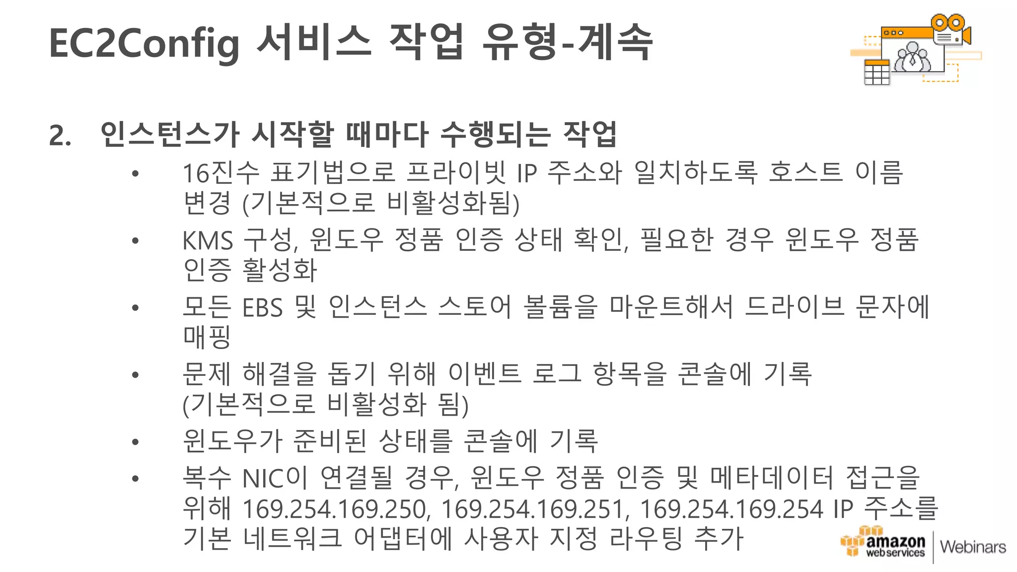 EC2Config 서비스 작업 유형-계속
2. 인스턴스가 시작할 때마다 수행되는 작업
• 16진수 표기법으로 프라이빗 IP 주소와 일치하도록 호스트 이름
변경 (기본적으로 비활성화됨)
• KMS 구성, 윈도우 정품 인증 상태 확인, 필요한 경우 윈도우 정품
인증 활성화
• 모든 EBS 및 인스턴스 스토어 볼륨을 마운트해서 드라이브 문자에
매핑
• 문제 해결을 돕기 위해 이벤트 로그 항목을 콘솔에 기록
(기본적으로 비활성화 됨)
• 윈도우가 준비된 상태를 콘솔에 기록
• 복수 NIC이 연결될 경우, 윈도우 정품 인증 및 메타데이터 접근을
위해 169.254.169.250, 169.254.169.251, 169.254.169.254 IP 주소를
기본 네트워크 어댑터에 사용자 지정 라우팅 추가
 