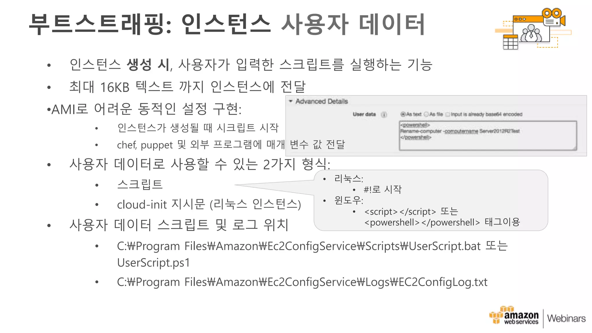 • 인스턴스 생성 시, 사용자가 입력한 스크립트를 실행하는 기능
• 최대 16KB 텍스트 까지 인스턴스에 전달
•AMI로 어려운 동적인 설정 구현:
• 인스턴스가 생성될 때 시크립트 시작
• chef, puppet 및 외부 프로그램에 매개 변수 값 전달
• 사용자 데이터로 사용할 수 있는 2가지 형식:
• 스크립트
• cloud-init 지시문 (리눅스 인스턴스)
• 사용자 데이터 스크립트 및 로그 위치
• C:Program FilesAmazonEc2ConfigServiceScriptsUserScript.bat 또는
UserScript.ps1
• C:Program FilesAmazonEc2ConfigServiceLogsEC2ConfigLog.txt
부트스트래핑: 인스턴스 사용자 데이터
• 리눅스:
• #!로 시작
• 윈도우:
• <script></script> 또는
<powershell></powershell> 태그이용
 