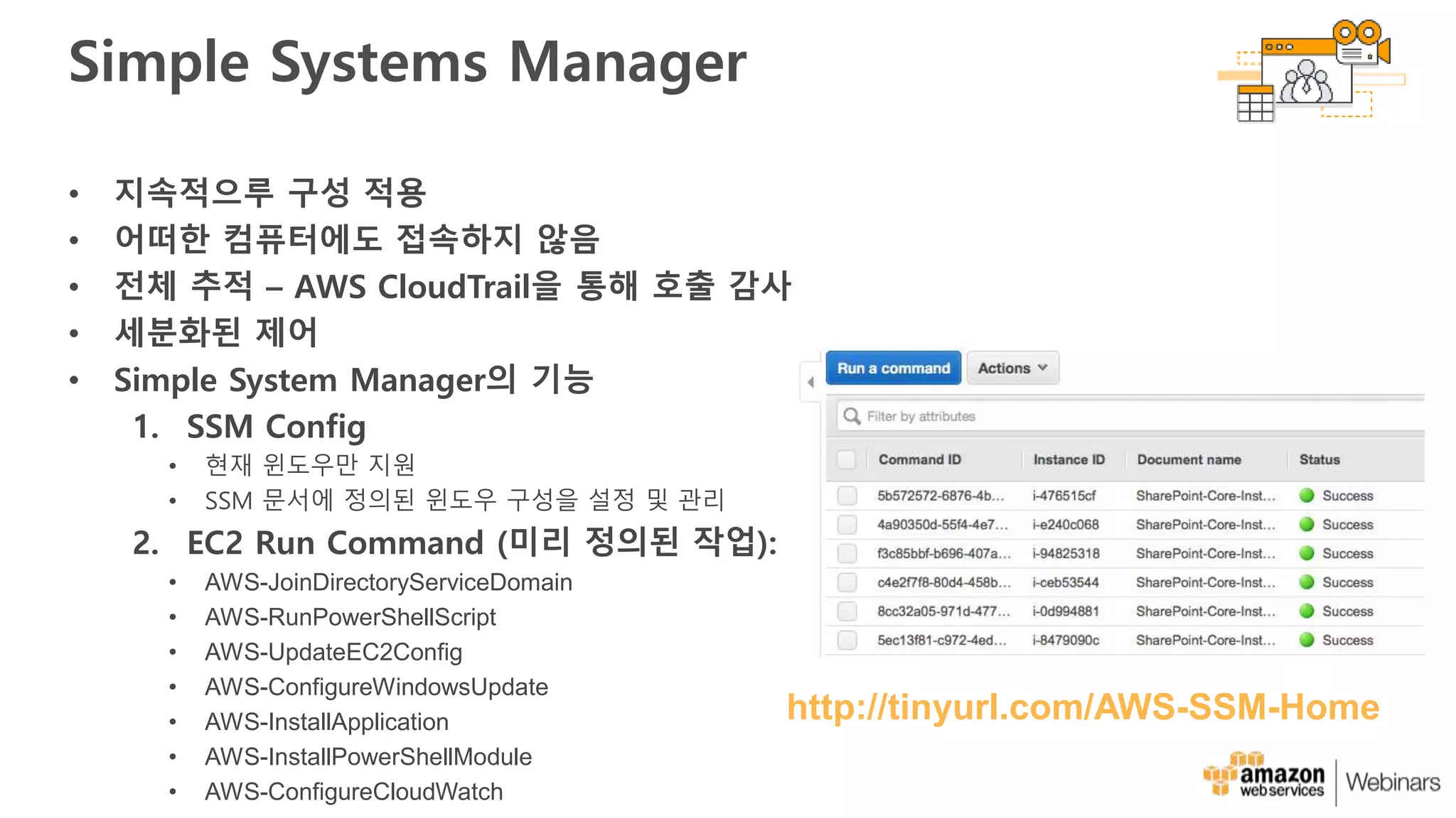 Simple Systems Manager
• 지속적으루 구성 적용
• 어떠한 컴퓨터에도 접속하지 않음
• 전체 추적 – AWS CloudTrail을 통해 호출 감사
• 세분화된 제어
• Simple System Manager의 기능
1. SSM Config
• 현재 윈도우만 지원
• SSM 문서에 정의된 윈도우 구성을 설정 및 관리
2. EC2 Run Command (미리 정의된 작업):
• AWS-JoinDirectoryServiceDomain
• AWS-RunPowerShellScript
• AWS-UpdateEC2Config
• AWS-ConfigureWindowsUpdate
• AWS-InstallApplication
• AWS-InstallPowerShellModule
• AWS-ConfigureCloudWatch
http://tinyurl.com/AWS-SSM-Home
 