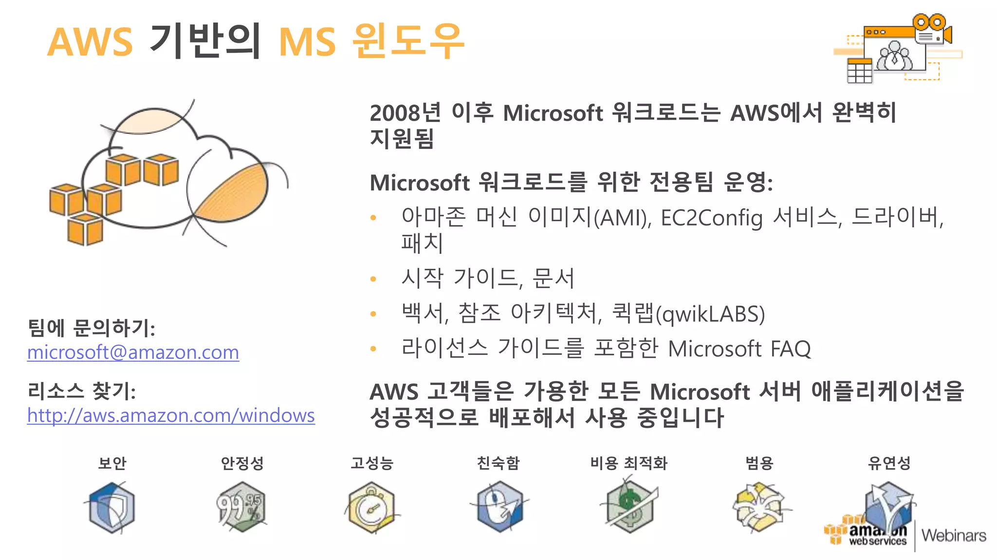 AWS 기반의 MS 윈도우
2008년 이후 Microsoft 워크로드는 AWS에서 완벽히
지원됨
Microsoft 워크로드를 위한 전용팀 운영:
• 아마존 머신 이미지(AMI), EC2Config 서비스, 드라이버,
패치
• 시작 가이드, 문서
• 백서, 참조 아키텍처, 퀵랩(qwikLABS)
• 라이선스 가이드를 포함한 Microsoft FAQ
AWS 고객들은 가용한 모든 Microsoft 서버 애플리케이션을
성공적으로 배포해서 사용 중입니다
팀에 문의하기:
microsoft@amazon.com
리소스 찾기:
http://aws.amazon.com/windows
보안 안정성 고성능 친숙함 비용 최적화 범용 유연성
 