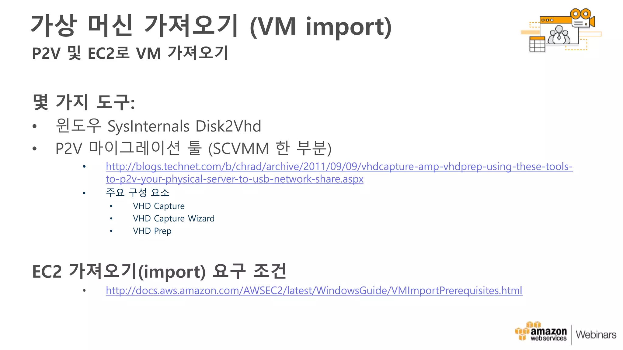 가상 머신 가져오기 (VM import)
몇 가지 도구:
• 윈도우 SysInternals Disk2Vhd
• P2V 마이그레이션 툴 (SCVMM 한 부분)
• http://blogs.technet.com/b/chrad/archive/2011/09/09/vhdcapture-amp-vhdprep-using-these-tools-
to-p2v-your-physical-server-to-usb-network-share.aspx
• 주요 구성 요소
• VHD Capture
• VHD Capture Wizard
• VHD Prep
EC2 가져오기(import) 요구 조건
• http://docs.aws.amazon.com/AWSEC2/latest/WindowsGuide/VMImportPrerequisites.html
P2V 및 EC2로 VM 가져오기
 