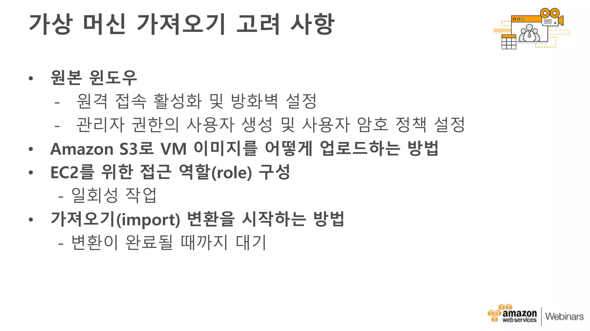 가상 머신 가져오기 고려 사항
• 원본 윈도우
- 원격 접속 활성화 및 방화벽 설정
- 관리자 권한의 사용자 생성 및 사용자 암호 정책 설정
• Amazon S3로 VM 이미지를 어떻게 업로드하는 방법
• EC2를 위한 접근 역할(role) 구성
- 일회성 작업
• 가져오기(import) 변환을 시작하는 방법
- 변환이 완료될 때까지 대기
 