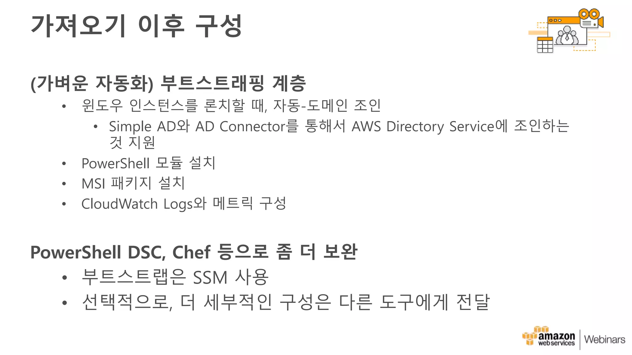 가져오기 이후 구성
(가벼운 자동화) 부트스트래핑 계층
• 윈도우 인스턴스를 론치할 때, 자동-도메인 조인
• Simple AD와 AD Connector를 통해서 AWS Directory Service에 조인하는
것 지원
• PowerShell 모듈 설치
• MSI 패키지 설치
• CloudWatch Logs와 메트릭 구성
PowerShell DSC, Chef 등으로 좀 더 보완
• 부트스트랩은 SSM 사용
• 선택적으로, 더 세부적인 구성은 다른 도구에게 전달
 