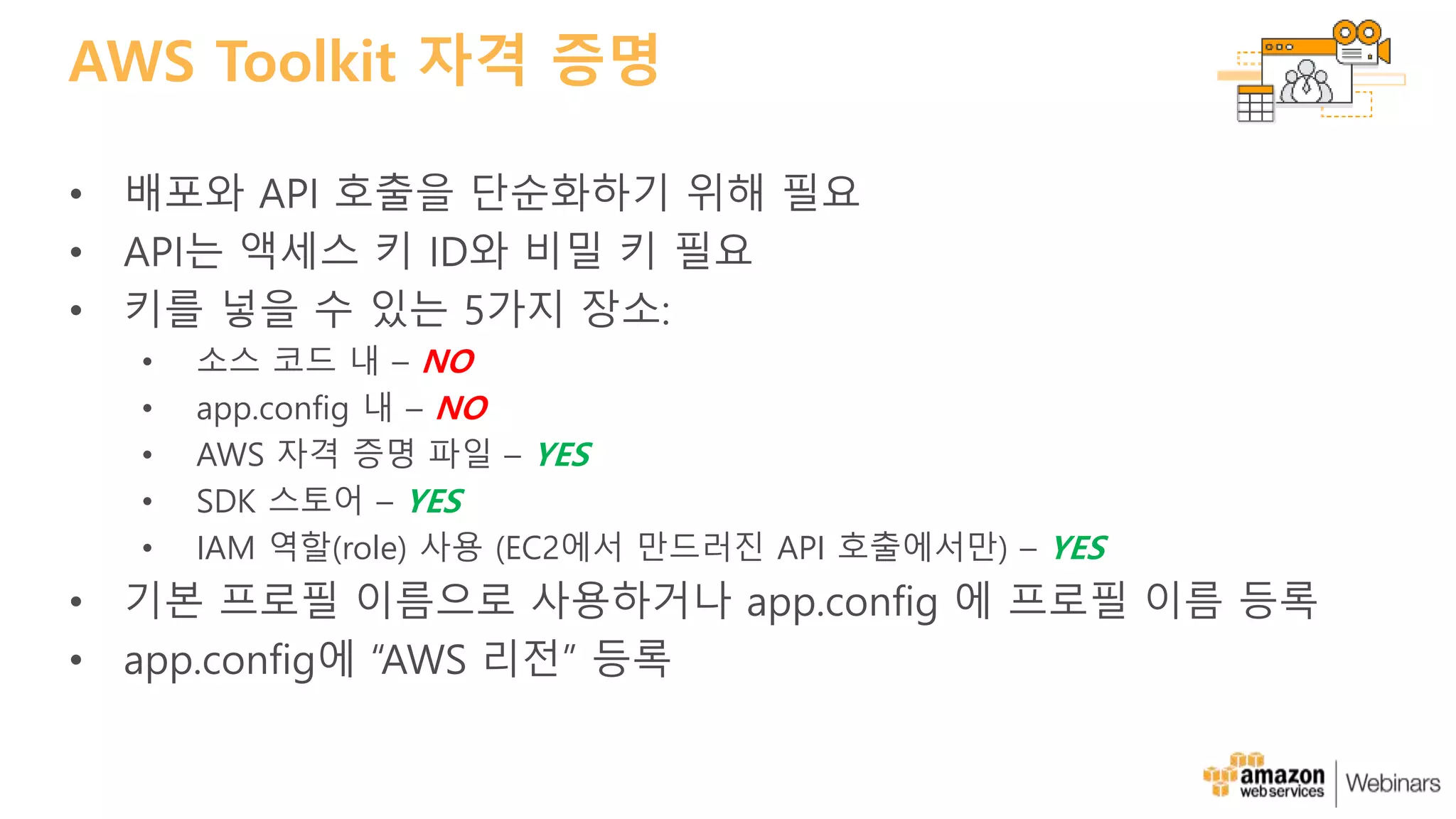 AWS Toolkit 자격 증명
• 배포와 API 호출을 단순화하기 위해 필요
• API는 액세스 키 ID와 비밀 키 필요
• 키를 넣을 수 있는 5가지 장소:
• 소스 코드 내 – NO
• app.config 내 – NO
• AWS 자격 증명 파일 – YES
• SDK 스토어 – YES
• IAM 역할(role) 사용 (EC2에서 만드러진 API 호출에서만) – YES
• 기본 프로필 이름으로 사용하거나 app.config 에 프로필 이름 등록
• app.config에 “AWS 리전” 등록
 
