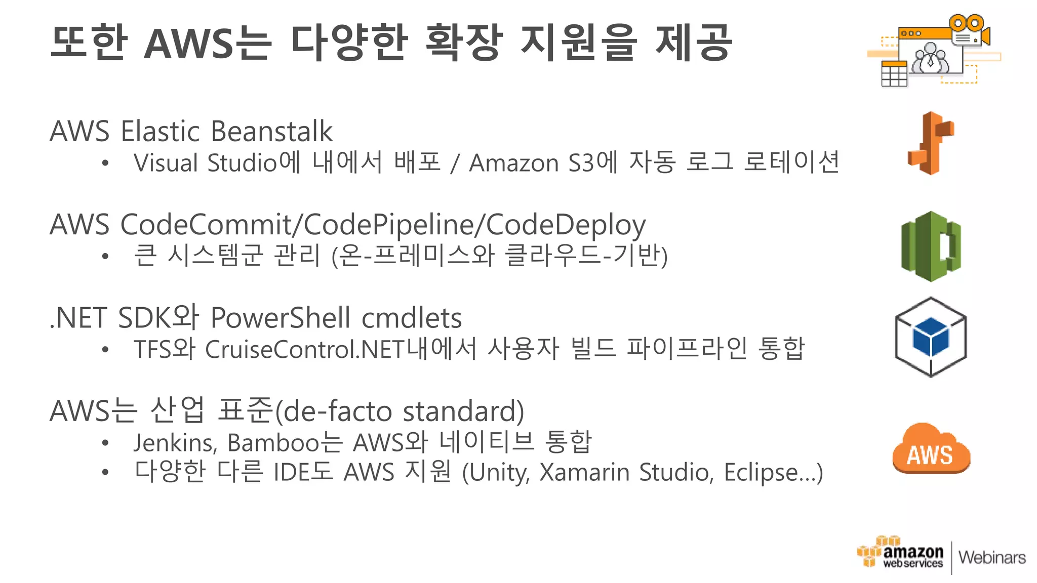 또한 AWS는 다양한 확장 지원을 제공
AWS Elastic Beanstalk
• Visual Studio에 내에서 배포 / Amazon S3에 자동 로그 로테이션
AWS CodeCommit/CodePipeline/CodeDeploy
• 큰 시스템군 관리 (온-프레미스와 클라우드-기반)
.NET SDK와 PowerShell cmdlets
• TFS와 CruiseControl.NET내에서 사용자 빌드 파이프라인 통합
AWS는 산업 표준(de-facto standard)
• Jenkins, Bamboo는 AWS와 네이티브 통합
• 다양한 다른 IDE도 AWS 지원 (Unity, Xamarin Studio, Eclipse…)
 