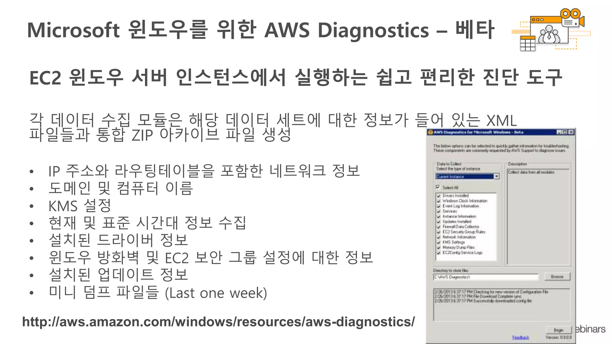 EC2 윈도우 서버 인스턴스에서 실행하는 쉽고 편리한 진단 도구
각 데이터 수집 모듈은 해당 데이터 세트에 대한 정보가 들어 있는 XML
파일들과 통합 ZIP 아카이브 파일 생성
• IP 주소와 라우팅테이블을 포함한 네트워크 정보
• 도메인 및 컴퓨터 이름
• KMS 설정
• 현재 및 표준 시간대 정보 수집
• 설치된 드라이버 정보
• 윈도우 방화벽 및 EC2 보안 그룹 설정에 대한 정보
• 설치된 업데이트 정보
• 미니 덤프 파일들 (Last one week)
Microsoft 윈도우를 위한 AWS Diagnostics – 베타
http://aws.amazon.com/windows/resources/aws-diagnostics/
 