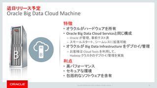 Copyright © 2016 Oracle and/or its affiliates. All rights reserved. |
近日リリース予定
Oracle Big Data Cloud Machine
30
特徴
• オラクルがハードウェアを所有
• Oracle Big Data Cloud Serviceと同じ構成
– Oracle が管理、事前テスト済
– スモールスタート、シームレスに拡張可能
• オラクルが Big Data Infrastructure をデプロイ/管理
– お客様は Cloud Tools を利用して、
Hadoop クラスタのデプロイ/管理を実施
利点
• 高パフォーマンス
• セキュアな環境
• 包括的なソフトウェアを含有
 