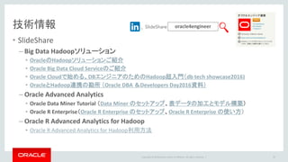 Copyright © 2016 Oracle and/or its affiliates. All rights reserved. |
技術情報
• SlideShare
– Big Data Hadoopソリューション
• OracleのHadoopソリューションご紹介
• Oracle Big Data Cloud Serviceのご紹介
• Oracle Cloudで始める、DBエンジニアのためのHadoop超入門（db tech showcase2016)
• OracleとHadoop連携の勘所 （Oracle DBA ＆Developers Day2016資料）
– Oracle Advanced Analytics
• Oracle Data Miner Tutorial （Data Miner のセットアップ、表データの加工とモデル構築）
• Oracle R Enterprise（Oracle R Enterprise のセットアップ、Oracle R Enterprise の使い方）
– Oracle R Advanced Analytics for Hadoop
• Oracle R Advanced Analytics for Hadoop利用方法
oracle4engineer
37
 