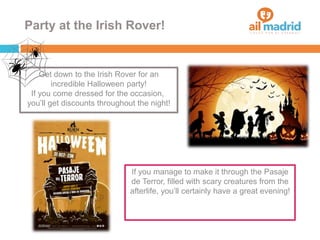 Party at the Irish Rover!
If you manage to make it through the Pasaje
de Terror, filled with scary creatures from the
afterlife, you’ll certainly have a great evening!
Get down to the Irish Rover for an
incredible Halloween party!
If you come dressed for the occasion,
you’ll get discounts throughout the night!
 