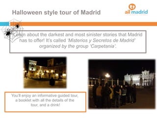 Halloween style tour of Madrid
Learn about the darkest and most sinister stories that Madrid
has to offer! It’s called ‘Misterios y Secretos de Madrid’
organized by the group ‘Carpetania’.
You’ll enjoy an informative guided tour,
a booklet with all the details of the
tour, and a drink!
 