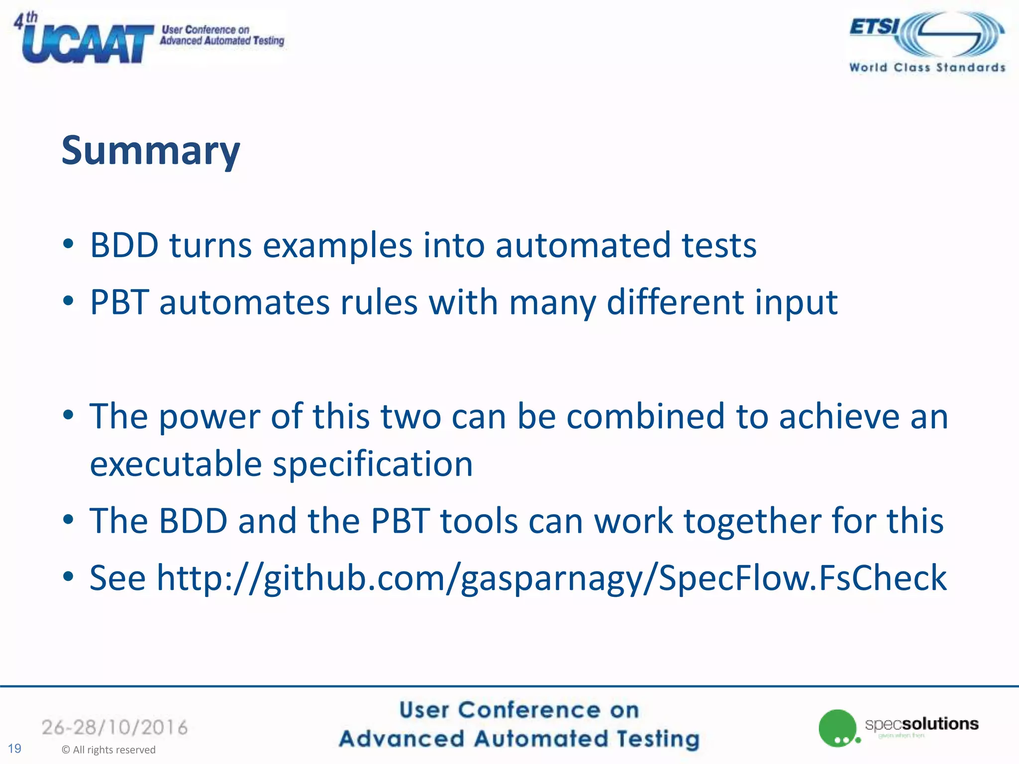 Summary
• BDD turns examples into automated tests
• PBT automates rules with many different input
• The power of this two can be combined to achieve an
executable specification
• The BDD and the PBT tools can work together for this
• See http://github.com/gasparnagy/SpecFlow.FsCheck
19 © All rights reserved
 