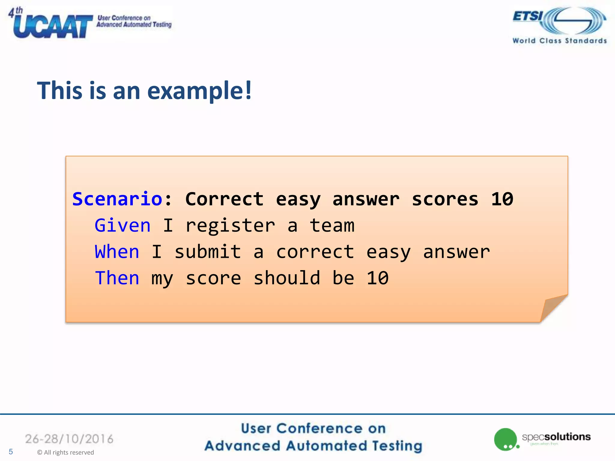 This is an example!
5 © All rights reserved
Scenario: Correct easy answer scores 10
Given I register a team
When I submit a correct easy answer
Then my score should be 10
 