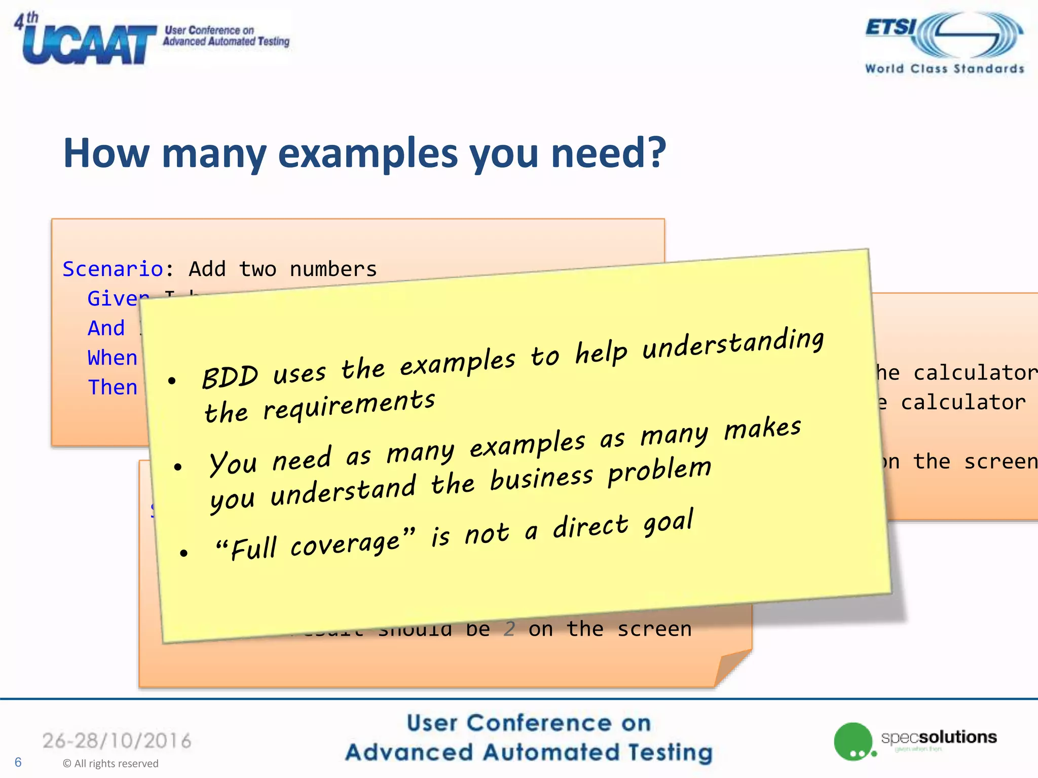 How many examples you need?
6 © All rights reserved
Scenario: Add two numbers
Given I have entered 1 into the calculator
And I have entered 2 into the calculator
When I press add
Then the result should be 3 on the screen
Scenario: Add two numbers
Given I have entered 5 into the calculator
And I have entered -7 into the calculator
When I press add
Then the result should be -2 on the screen
Scenario: Add two numbers
Given I have entered 2 into the calculator
And I have entered 0 into the calculator
When I press add
Then the result should be 2 on the screen
 