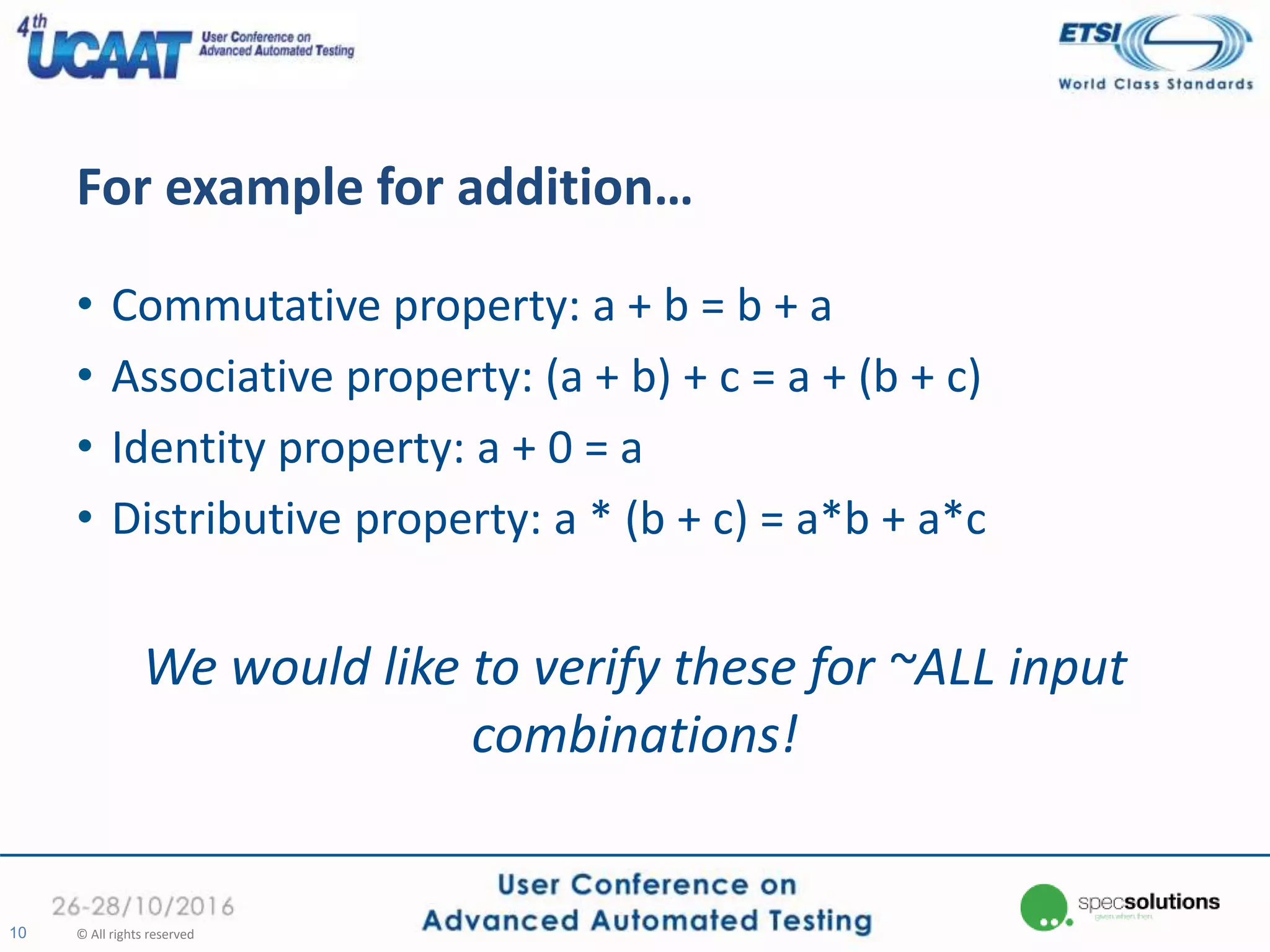 For example for addition…
• Commutative property: a + b = b + a
• Associative property: (a + b) + c = a + (b + c)
• Identity property: a + 0 = a
• Distributive property: a * (b + c) = a*b + a*c
We would like to verify these for ~ALL input
combinations!
10 © All rights reserved
 
