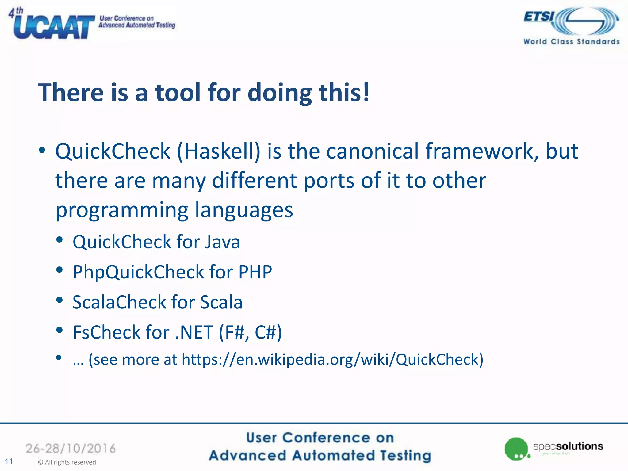 There is a tool for doing this!
• QuickCheck (Haskell) is the canonical framework, but
there are many different ports of it to other
programming languages
• QuickCheck for Java
• PhpQuickCheck for PHP
• ScalaCheck for Scala
• FsCheck for .NET (F#, C#)
• … (see more at https://en.wikipedia.org/wiki/QuickCheck)
11 © All rights reserved
 