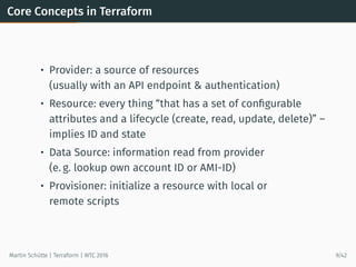 Core Concepts in Terraform
• Provider: a source of resources
(usually with an API endpoint & authentication)
• Resource: every thing “that has a set of conﬁgurable
attributes and a lifecycle (create, read, update, delete)” –
implies ID and state
• Data Source: information read from provider
(e. g. lookup own account ID or AMI-ID)
• Provisioner: initialize a resource with local or
remote scripts
Martin Schütte | Terraform | WTC 2016 9/42
 