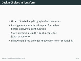 Design Choices in Terraform
• Order: directed acyclic graph of all resources
• Plan: generate an execution plan for review
before applying a conﬁguration
• State: execution result is kept in state ﬁle
(local or remote)
• Lightweight: little provider knowledge, no error handling
Martin Schütte | Terraform | WTC 2016 10/42
 