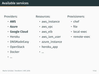 Available services
Providers:
• AWS
• Azure
• Google Cloud
• Heroku
• DNSMadeEasy
• OpenStack
• Docker
• …
Resources:
• aws_instance
• aws_vpc
• aws_elb
• aws_iam_user
• azure_instance
• heroku_app
• …
Provisioners:
• chef
• ﬁle
• local-exec
• remote-exec
Martin Schütte | Terraform | WTC 2016 11/42
 