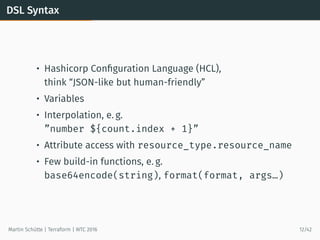 DSL Syntax
• Hashicorp Conﬁguration Language (HCL),
think “JSON-like but human-friendly”
• Variables
• Interpolation, e. g.
”number ${count.index + 1}”
• Attribute access with resource_type.resource_name
• Few build-in functions, e. g.
base64encode(string), format(format, args…)
Martin Schütte | Terraform | WTC 2016 12/42
 