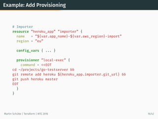 Example: Add Provisioning
# Importer
resource ”heroku_app” ”importer” {
name = ”${var.app_name}-${var.aws_region}-import”
region = ”eu”
config_vars { ... }
provisioner ”local-exec” {
command = <<EOT
cd ~/projects/go-testserver &&
git remote add heroku ${heroku_app.importer.git_url} &&
git push heroku master
EOT
}
}
Martin Schütte | Terraform | WTC 2016 16/42
 