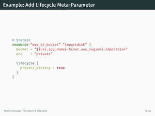 Example: Add Lifecycle Meta-Parameter
# Storage
resource ”aws_s3_bucket” ”importdisk” {
bucket = ”${var.app_name}-${var.aws_region}-importdisk”
acl = ”private”
lifecycle {
prevent_destroy = true
}
}
Martin Schütte | Terraform | WTC 2016 18/42
 